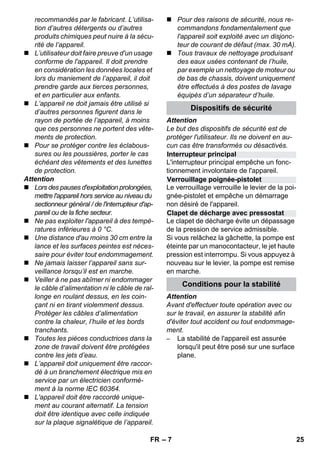 Interrupteur principal 
Verrouillage poignée-pistolet 
Clapet de décharge avec pressostat 
– 7 
recommandés par le fabricant. L’utilisa-tion 
d’autres détergents ou d’autres 
produits chimiques peut nuire à la sécu-rité 
de l’appareil. 
 L’utilisateur doit faire preuve d'un usage 
conforme de l'appareil. Il doit prendre 
en considération les données locales et 
lors du maniement de l’appareil, il doit 
prendre garde aux tierces personnes, 
et en particulier aux enfants. 
 L’appareil ne doit jamais être utilisé si 
d’autres personnes figurent dans le 
rayon de portée de l’appareil, à moins 
que ces personnes ne portent des vête-ments 
de protection. 
 Pour se protéger contre les éclabous-sures 
ou les poussières, porter le cas 
échéant des vêtements et des lunettes 
de protection. 
Attention 
 Lors des pauses d'exploitation prolongées, 
mettre l'appareil hors service au niveau du 
sectionneur général / de l'interrupteur d'ap-pareil 
ou de la fiche secteur. 
 Ne pas exploiter l'appareil à des tempé-ratures 
inférieures à 0 °C. 
 Une distance d'au moins 30 cm entre la 
lance et les surfaces peintes est néces-saire 
pour éviter tout endommagement. 
 Ne jamais laisser l’appareil sans sur-veillance 
lorsqu’il est en marche. 
 Veiller à ne pas abîmer ni endommager 
le câble d’alimentation ni le câble de ral-longe 
en roulant dessus, en les coin-çant 
ni en tirant violemment dessus. 
Protéger les câbles d’alimentation 
contre la chaleur, l’huile et les bords 
tranchants. 
 Toutes les pièces conductrices dans la 
zone de travail doivent être protégées 
contre les jets d’eau. 
 L’appareil doit uniquement être raccor-dé 
à un branchement électrique mis en 
service par un électricien conformé-ment 
à la norme IEC 60364. 
 L'appareil doit être raccordé unique-ment 
au courant alternatif. La tension 
doit être identique avec celle indiquée 
sur la plaque signalétique de l’appareil. 
 Pour des raisons de sécurité, nous re-commandons 
fondamentalement que 
l'appareil soit exploité avec un disjonc-teur 
de courant de défaut (max. 30 mA). 
 Tous travaux de nettoyage produisant 
des eaux usées contenant de l’huile, 
par exemple un nettoyage de moteur ou 
de bas de chassis, doivent uniquement 
être effectués à des postes de lavage 
équipés d’un séparateur d’huile. 
Dispositifs de sécurité 
Attention 
Le but des dispositifs de sécurité est de 
protéger l'utilisateur. Ils ne doivent en au-cun 
cas être transformés ou désactivés. 
L'interrupteur principal empêche un fonc-tionnement 
involontaire de l'appareil. 
Le verrouillage verrouille le levier de la poi-gnée- 
pistolet et empêche un démarrage 
non désiré de l'appareil. 
Le clapet de décharge évite un dépassage 
de la pression de service admissible. 
Si vous relâchez la gâchette, la pompe est 
éteinte par un manocontacteur, le jet haute 
pression est interrompu. Si vous appuyez à 
nouveau sur le levier, la pompe est remise 
en marche. 
Conditions pour la stabilité 
Attention 
Avant d'effectuer toute opération avec ou 
sur le travail, en assurer la stabilité afin 
d'éviter tout accident ou tout endommage-ment. 
– La stabilité de l'appareil est assurée 
lorsqu'il peut être posé sur une surface 
plane. 
FR 25 
 