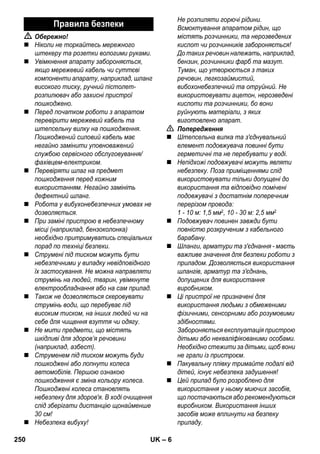 – 6 
 Обережно! 
 Ніколи не торкайтесь мережного 
штекеру та розетки вологими руками. 
 Увімкнення апарату забороняється, 
якщо мережевий кабель чи суттєві 
компоненти апарату, наприклад, шланг 
високого тиску, ручний пістолет- 
розпилювач або захисні пристрої 
пошкоджено. 
 Перед початком роботи з апаратом 
перевірити мережевий кабель та 
штепсельну вилку на пошкодження. 
Пошкоджений силовий кабель має 
негайно замінити уповноважений 
службою сервісного обслуговування/ 
фахівцем-електриком. 
 Перевіряти шлаг на предмет 
пошкодження перед кожним 
використанням. Негайно замініть 
дефектний шланг. 
 Робота у вибухонебезпечних умовах не 
дозволяється. 
 При заміні пристрою в небезпечному 
місці (наприклад, бензоколонка) 
необхідно притримуватись спеціальних 
порад по техніці безпеки. 
 Струмені під тиском можуть бути 
небезпечними у випадку невідповідного 
їх застосування. Не можна направляти 
струмінь на людей, тварин, увімкнуте 
електрообладнання або на сам прилад. 
 Також не дозволяється скеровувати 
струмінь води, що перебуває під 
високим тиском, на інших людей чи на 
себе для чищення взуття чи одягу. 
 Не мити предмети, що містять 
шкідливі для здоров’я речовини 
(наприклад, азбест). 
 Струменем під тиском можуть буди 
пошкоджені або лопнути колеса 
автомобілів. Першою ознакою 
пошкодження є зміна кольору колеса. 
Пошкоджені колеса становлять 
небезпеку для здоров'я. В ході очищення 
слід зберігати дистанцію щонайменше 
30 см! 
 Небезпека вибуху! 
Не розпиляти горючі рідини. 
Всмоктування апаратом рідин, що 
містять розчинники, та нерозведених 
кислот чи розчинників забороняється! 
До таких речовин належать, наприклад, 
бензин, розчинники фарб та мазут. 
Туман, що утворюється з таких 
речовин, легкозаймистий, 
вибохонебезпечний та отруйний. Не 
використовувати ацетон, нерозведені 
кислоти та розчинники, бо вони 
руйнують матеріали, з яких 
виготовлено апарат. 
 Попередження 
 Штепсельна вилка та з'єднувальний 
елемент подовжувача повинні бути 
герметичні та не перебувати у воді. 
 Непідхожі подовжувачі можуть являти 
небезпеку. Поза приміщеннями слід 
використовувати тільки допущені до 
використання та відповідно помічені 
подовжувачі з достатнім поперечним 
перерізом провода: 
1 - 10 м: 1,5 мм2, 10 - 30 м: 2,5 мм2 
 Подовжувач повинен завжди бути 
повністю розкрученим з кабельного 
барабану. 
 Шланги, арматури та з'єднання - маєть 
важливе значення для безпеки роботи з 
приладом. Дозволяється використання 
шлангів, арматур та з'єднань, 
допущених для використання 
виробником. 
 Ці пристрої не призначені для 
використання людьми з обмеженими 
фізичними, сенсорними або розумовими 
здібностями. 
Забороняється експлуатація пристрою 
дітьми або некваліфікованими особами. 
Необхідно стежити за дітьми, щоб вони 
не грали із пристроєм. 
 Пакувальну плівку тримайте подалі від 
дітей, існує небезпека задушення! 
 Цей прилад було розроблено для 
використання у ньому миючих засобів, 
що постачаються або рекомендуються 
виробником. Використання інших 
засобів може вплинути на безпеку 
приладу. 
Правила безпеки 
250 UK 
 