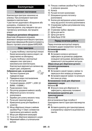– 8 
Комплектація пристрою зазначена на 
упаковці. При розпакуванні пристрою 
перевірити комплектацію. 
У разі нестачі додаткового обладнання або 
ушкоджень, отриманих під час 
транспортування, слід повідомте про це в 
торговельну організацію, яка продала 
апарат. 
Додаткове обладнання розширює 
можливості використання Вашого пристрою. 
Додаткову інформацію Ви можете отримати у 
Вашого торгового агента фірми KARCHER. 
– У цьому посібнику з експлуатації описані 
базові високонапірні миючи апараті, які 
представлені на обкладинці. 
– У цьому посібнику з експлуатації 
наведено опис пристрою з 
максимальною комплектацією. 
Комплектація відрізняється залежно від 
моделі (див. упакування). 
Зображення див. на розвороті! 
1 Частина з’єднання для 
підведення води 
2 Підведення води зі встановленим 
сітчастим фільтром 
3 Головний вимикач „0/OFF“ / „I/ON“ (0/ 
ВИМК. / I/УВІМК.) 
4 Рукав високого тиску 
5 Регулятор дозування мийного засобу 
6 Зберігання ручного пістолету- 
розпилювача 
7 Барабан для шлангу високого тиску 
8 Ручка для транспортування 
9 Кривошипна ручка для барабана зі 
шлангом 
10 Місце зберігання пляшки з мийним 
засобом Plug 'n' Clean з елементом 
підключення для мийного засобу 
11 Місце для зберігання аксесуарів 
12 Гачки для зберігання мережного шнура 
13 Мережевий кабель зі штепсельною 
вилкою 
14 Пляшка з мийним засобом Plug 'n' Clean 
із запірною кришкою 
15 Колеса 
16 Ручний пістолет-розпилювач 
17 Блокування ручного пістолету- 
розпилювача 
18 Кнопка для від'єднання шлангу високого 
тиску від ручного пістолету-розпилювача 
19 Струменева трубка з регулюванням тиску 
(Vario Power) 
20 Стуменева трубка з фрезою 
21 Щітка для миття 
22 Щітка для миття 
23 Delta-Racer D150 
Перед початком експлуатації апарату 
встановити додані незакріплені частини. 
Малюнок 
 Встановити колеса в кріплення і 
зафіксувати за допомогою діафрагми, 
оснащеної заглушками. Дотримуватись 
правильності розташування заглушок. 
Малюнок 
 Встановити нижній тримач у виїмки та 
пересунути його вперед до клацання. 
 Встановити верхній тримач та натиснути 
його вниз до упору. 
Малюнок 
 Втиснути гачки для зберігання та 
зафіксувати у верхньому положенні. 
Малюнок 
Для встановлення буде потрібно 2 
прикладених гвинта і одна хрестова викрутка 
PH 2. 
 Вставити рукоятку для транспортування 
в направляючу і закріпити за допомогою 2 
гвинтів. 
Експлуатація 
Комплект постачання 
Спеціальне допоміжне обладнання 
Опис пристрою 
Перед початком роботи 
Встановлення коліс 
Збірка місця для зберігання ручного 
пістолета-розпилювача 
Встановлення гачків для зберігання 
мережевого шнура 
Встановлення рукоятки для 
транспортування 
252 UK 
 