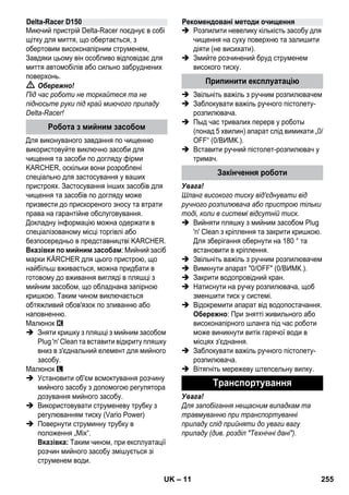 – 11 
Миючий пристрій Delta-Racer поєднує в собі 
щітку для миття, що обертається, з 
обертовим високонапірним струменем, 
Завдяки цьому він особливо відповідає для 
миття автомобілів або сильно забруднених 
поверхонь. 
 Обережно! 
Під час роботи не торкайтеся та не 
підносьте руки під край миючого приладу 
Delta-Racer! 
Для виконуваного завдання по чищенню 
використовуйте виключно засоби для 
чищення та засоби по догляду фірми 
KARCHER, оскільки вони розроблені 
спеціально для застосування у ваших 
пристроях. Застосування інших засобів для 
чищення та засобів по догляду може 
призвести до прискореного зносу та втрати 
права на гарантійне обслуговування. 
Докладну інформацію можна одержати в 
спеціалізованому місці торгівлі або 
безпосередньо в представництві KARCHER. 
Вказівки по мийним засобам: Мийний засіб 
марки KÄRCHER для цього пристрою, що 
найбільш вживається, можна придбати в 
готовому до вживання вигляді в пляшці з 
мийним засобом, що обладнана запірною 
кришкою. Таким чином виключається 
обтяжливий обов'язок по зливанню або 
наповненню. 
Малюнок 
 Зняти кришку з пляшці з мийним засобом 
Plug 'n' Clean та вставити відкриту пляшку 
вниз в з'єднальний елемент для мийного 
засобу. 
Малюнок 
 Установити об'єм всмоктування розчину 
мийного засобу з допомогою регулятора 
дозування мийного засобу. 
 Використовувати струменеву трубку з 
регулюванням тиску (Vario Power) 
 Повернути струминну трубку в 
положення „Mix“. 
Вказівка: Таким чином, при експлуатації 
розчин мийного засобу змішується зі 
струменем води. 
 Розпилити невелику кількість засобу для 
чищення на суху поверхню та залишити 
діяти (не висихати). 
 Змийте розчинений бруд струменем 
високого тиску. 
 Звільніть важіль з ручним розпилювачем 
 Заблокувати важіль ручного пістолету- 
розпилювача. 
 Пыд час тривалих перерв у роботы 
(понад 5 хвилин) апарат слід вимикати „0/ 
OFF“ (0/ВИМК.). 
 Вставити ручний пістолет-розпилювач у 
тримач. 
Увага! 
Шланг високого тиску від'єднувати від 
ручного розпилювача або пристрою тільки 
тоді, коли в системі відсутній тиск. 
 Вийняти пляшку з мийним засобом Plug 
'n' Clean з кріплення та закрити кришкою. 
Для зберігання обернути на 180 ° та 
встановити в кріплення. 
 Звільніть важіль з ручним розпилювачем 
 Вимкнути апарат 0/OFF (0/ВИМК.). 
 Закрити водопровідний кран. 
 Натиснути на ручку розпилювача, щоб 
зменшити тиск у системі. 
 Відокремити апарат від водопостачання. 
Обережно: При знятті живильного або 
високонапірного шланга під час роботи 
може виникнути витік гарячої води в 
місцях з'єднання. 
 Заблокувати важіль ручного пістолету- 
розпилювача. 
 Вітягніть мережеву штепсельну вилку. 
Увага! 
Для запобігання нещасним випадкам та 
травмуванню при транспортуванні 
приладу слід прийняти до уваги вагу 
приладу (див. розділ Технічні дані). 
Delta-Racer D150 
Робота з мийним засобом 
Рекомендовані методи очищення 
Припинити експлуатацію 
Закінчення роботи 
Транспортування 
UK 255 
 