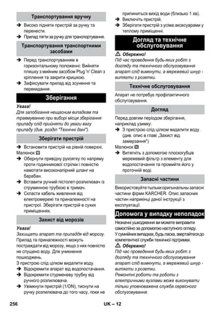 – 12 
 Високо підняти пристрій за ручку та 
перенести. 
 Прилад тягти за ручку для транспортування. 
 Перед транспортуванням в 
горизонтальному положенні: Вийняти 
пляшку з мийним засобом Plug 'n' Clean з 
кріплення та закрити кришкою. 
 Зафіксувати прилад від зсунення та 
перекидання. 
Увага! 
Для запобігання нещасним випадкам та 
травмуванню при виборі місця зберігання 
приладу слід прийняти до уваги вагу 
приладу (див. розділ Технічні дані). 
 Встановити пристрій на рівній поверхні. 
Малюнок 
 Обернути привідну рукоятку по напряму 
проти годинникової стрілки і повністю 
намотати високонапірний шланг на 
барабан. 
 Вставити ручний пістолет-розпилювач із 
струминною трубкою в тримач. 
 Скласти кабель живлення від 
електромережі та приналежності на 
пристрої. Зберігати пристрій в сухих 
приміщеннях. 
Увага! 
Захищати апарат та приладдя від морозу. 
Прилад та приналежності можуть 
постраждати від морозу, якщо з них повністю 
не спущено воду. Для уникнення 
пошкоджень. 
З пристрою слід цілком видалити воду. 
 Відокремити апарат від водопостачання. 
 Відокремити стурменеву трубку від 
ручного розпилювача. 
 Увімкнути пристрій (1/ON), тиснути на 
ручку розпилювача до того часу, поки не 
припиниться вихід води (близько 1 хв). 
 Виключіть пристрій. 
 Зберігати пристрій з усіма аксесуарами у 
теплому приміщенні. 
 Обережно! 
Під час проведення будь-яких робіт з 
догляду та технічного обслуговування 
апарат слід вимкнути, а мережевий шнур - 
витягти з розетки. 
Апарат не потребує профілактичного 
обслуговування. 
Перед довгим періодом зберігання, 
наприклад узимку: 
 З пристрою слід цілком видалити воду. 
(див. опис в главі „Захист від 
замерзання) 
Малюнок 
 Витягніть з допомогою плоскогубців 
мережевий фільтр з елементу для 
водопостачання та промийте його у 
проточній воді. 
Використовуйте тыльки оригынальны запасні 
частини фірми KARCHER. Опис запасних 
частин наприкінці даної інструкції з 
експлуатації. 
Незначні ушкодження ви можете виправити 
самостійно за допомогою наступного огляду. 
У сумнійних випадках, будь ласка, звертайтеся до 
компетентної служби технічної підтримки. 
 Обережно! 
Під час проведення будь-яких робіт з 
догляду та технічного обслуговування 
апарат слід вимкнути, а мережевий шнур - 
витягти з розетки. 
Ремонтні роботи та роботи з 
електричними вузлами може виконувати 
тільки уповноважена служба сервісного 
обслуговування. 
Транспортування вручну 
Транспортування транспортними 
засобами 
Зберігання 
Зберігати пристрій 
Захист від морозів 
Догляд та технічне 
обслуговування 
Технічне обслуговування 
Догляд 
Запасні частини 
Допомога у випадку неполадок 
256 UK 
 