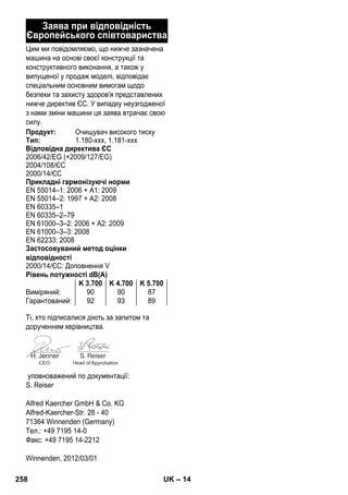 – 14 
Заява при відповідність 
Європейського співтовариства 
Цим ми повідомляємо, що нижче зазначена 
машина на основі своєї конструкції та 
конструктивного виконання, а також у 
випущеної у продаж моделі, відповідає 
спеціальним основним вимогам щодо 
безпеки та захисту здоров'я представлених 
нижче директив ЄС. У випадку неузгодженої 
з нами зміни машини ця заява втрачає свою 
силу. 
Продукт: Очищувач високого тиску 
Тип: 1.180-xxx, 1.181-xxx 
Відповідна директива ЄС 
2006/42/EG (+2009/127/EG) 
2004/108/ЄС 
2000/14/ЄС 
Прикладні гармонізуючі норми 
EN 55014–1: 2006 + A1: 2009 
EN 55014–2: 1997 + A2: 2008 
EN 60335–1 
EN 60335–2–79 
EN 61000–3–2: 2006 + A2: 2009 
EN 61000–3–3: 2008 
EN 62233: 2008 
Застосовуваний метод оцінки 
відповідності 
2000/14/ЄС: Доповнення V 
Рівень потужності dB(A) 
K 3.700 K 4.700 K 5.700 
Виміряний: 90 90 87 
Гарантований: 92 93 89 
Ті, хто підписалися діють за запитом та 
дорученням керівництва. 
CEO Head of Approbation 
уповноважений по документації: 
S. Reiser 
Alfred Kaercher GmbH  Co. KG 
Alfred-Kaercher-Str. 28 - 40 
71364 Winnenden (Germany) 
Тел.: +49 7195 14-0 
Факс: +49 7195 14-2212 
Winnenden, 2012/03/01 
258 UK 
 