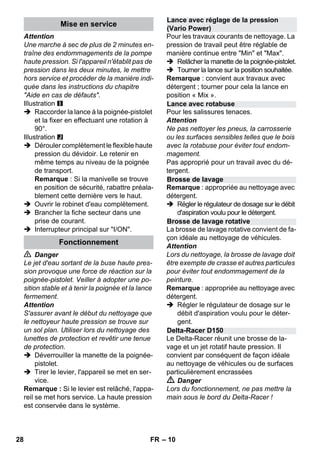 – 10 
Attention 
Une marche à sec de plus de 2 minutes en-traîne 
des endommagements de la pompe 
haute pression. Si l'appareil n'établit pas de 
pression dans les deux minutes, le mettre 
hors service et procéder de la manière indi-quée 
dans les instructions du chapitre 
Aide en cas de défauts. 
Illustration 
 Raccorder la lance à la poignée-pistolet 
et la fixer en effectuant une rotation à 
90°. 
Illustration 
 Dérouler complètement le flexible haute 
pression du dévidoir. Le retenir en 
même temps au niveau de la poignée 
de transport. 
Remarque : Si la manivelle se trouve 
en position de sécurité, rabattre préala-blement 
cette dernière vers le haut. 
 Ouvrir le robinet d'eau complètement. 
 Brancher la fiche secteur dans une 
prise de courant. 
 Interrupteur principal sur I/ON. 
 Danger 
Le jet d'eau sortant de la buse haute pres-sion 
provoque une force de réaction sur la 
poignée-pistolet. Veiller à adopter une po-sition 
stable et à tenir la poignée et la lance 
fermement. 
Attention 
S'assurer avant le début du nettoyage que 
le nettoyeur haute pression se trouve sur 
un sol plan. Utiliser lors du nettoyage des 
lunettes de protection et revêtir une tenue 
de protection. 
 Déverrouiller la manette de la poignée-pistolet. 
 Tirer le levier, l'appareil se met en ser-vice. 
Remarque : Si le levier est relâché, l'appa-reil 
se met hors service. La haute pression 
est conservée dans le système. 
Pour les travaux courants de nettoyage. La 
pression de travail peut être réglable de 
manière continue entre Min et Max. 
 Relâcher la manette de la poignée-pistolet. 
 Tourner la lance sur la position souhaitée. 
Remarque : convient aux travaux avec 
détergent ; tourner pour cela la lance en 
position « Mix ». 
Pour les salissures tenaces. 
Attention 
Ne pas nettoyer les pneus, la carrosserie 
ou les surfaces sensibles telles que le bois 
avec la rotabuse pour éviter tout endom-magement. 
Pas approprié pour un travail avec du dé-tergent. 
Remarque : appropriée au nettoyage avec 
détergent. 
 Régler le régulateur de dosage sur le débit 
d'aspiration voulu pour le détergent. 
La brosse de lavage rotative convient de fa-çon 
idéale au nettoyage de véhicules. 
Attention 
Lors du nettoyage, la brosse de lavage doit 
être exempte de crasse et autres particules 
pour éviter tout endommagement de la 
peinture. 
Remarque : appropriée au nettoyage avec 
détergent. 
 Régler le régulateur de dosage sur le 
débit d'aspiration voulu pour le déter-gent. 
Le Delta-Racer réunit une brosse de la-vage 
et un jet rotatif haute pression. Il 
convient par conséquent de façon idéale 
au nettoyage de véhicules ou de surfaces 
particulièrement encrassées 
 Danger 
Lors du fonctionnement, ne pas mettre la 
main sous le bord du Delta-Racer ! 
Mise en service 
Fonctionnement 
Lance avec réglage de la pression 
(Vario Power) 
Lance avec rotabuse 
Brosse de lavage 
Brosse de lavage rotative 
Delta-Racer D150 
28 FR 
 