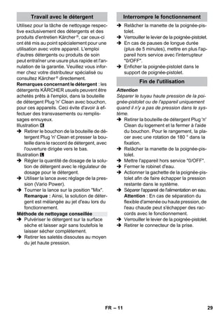 – 11 
Utilisez pour la tâche de nettoyage respec-tive 
exclusivement des détergents et des 
produits d'entretien Kärcher ®, car ceux-ci 
ont été mis au point spécialement pour une 
utilisation avec votre appareil. L'emploi 
d'autres détergents ou produits de soin 
peut entraîner une usure plus rapide et l'an-nulation 
de la garantie. Veuillez vous infor-mer 
chez votre distributeur spécialisé ou 
consultez Kärcher ® directement. 
Remarques concernant le détergent : les 
détergents KÄRCHER usuels peuvent être 
achetés prêts à l'emploi, dans la bouteille 
de détergent Plug 'n' Clean avec bouchon, 
pour ces appareils. Ceci évite d'avoir à ef-fectuer 
des transvasements ou remplis-sages 
ennuyeux. 
Illustration 
 Retirer le bouchon de la bouteille de dé-tergent 
Plug 'n' Clean et presser la bou-teille 
dans le raccord de détergent, avec 
l'ouverture dirigée vers le bas. 
Illustration 
 Régler la quantité de dosage de la solu-tion 
de détergent avec le régulateur de 
dosage pour le détergent. 
 Utiliser la lance avec réglage de la pres-sion 
(Vario Power). 
 Tourner la lance sur la position Mix. 
Remarque : Ainsi, la solution de déter-gent 
est mélangée au jet d'eau lors du 
fonctionnement. 
 Pulvériser le détergent sur la surface 
sèche et laisser agir sans toutefois le 
laisser sécher complètement. 
 Retirer les saletés dissoutes au moyen 
du jet haute pression. 
 Relâcher la manette de la poignée-pis-tolet. 
 Verrouiller le levier de la poignée-pistolet. 
 En cas de pauses de longue durée 
(plus de 5 minutes), mettre en plus l'ap-pareil 
hors service avec l'interrupteur 
0/OFF. 
 Enficher la poignée-pistolet dans le 
support de poignée-pistolet. 
Attention 
Séparer le tuyau haute pression de la poi-gnée- 
pistolet ou de l'appareil uniquement 
quand il n'y a pas de pression dans le sys-tème. 
 Retirer la bouteille de détergent Plug 'n' 
Clean du logement et la fermer à l'aide 
du bouchon. Pour le rangement, la pla-cer 
avec une rotation de 180 ° dans la 
fixation. 
 Relâcher la manette de la poignée-pis-tolet. 
 Mettre l'appareil hors service 0/OFF. 
 Fermer le robinet d'eau. 
 Actionner la gachette de la poignée-pis-tolet 
afin de faire échapper la pression 
restante dans le système. 
 Séparer l'appareil de l'alimentation en eau. 
Attention : En cas de séparation du 
flexible d'amenée ou haute pression, de 
l'eau chaude peut s'échapper des rac-cords 
avec le fonctionnement. 
 Verrouiller le levier de la poignée-pistolet. 
 Retirer le connecteur de la prise. 
Travail avec le détergent 
Méthode de nettoyage conseillée 
Interrompre le fonctionnement 
Fin de l'utilisation 
FR 29 
 
