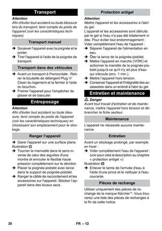 – 12 
Attention 
Afin d'éviter tout accident ou toute blessure 
lors du transport, tenir compte du poids de 
l'appareil (voir les caractéristiques tech-niques). 
 Soulever l'appareil avec la poignée et le 
porter. 
 Tirer l'appareil à l'aide de la poignée de 
transport. 
 Avant un transport à l'horizontale : Reti-rer 
la bouteille de détergent Plug 'n' 
Clean du logement et la fermer à l'aide 
du bouchon. 
 Freiner l'appareil pour l'empêcher de 
glisser et de basculer. 
Attention 
Afin d'éviter tout accident ou toute bles-sure, 
tenir compte du poids de l'appareil 
(voir les caractéristiques techniques) en 
choisissant son emplacement pour le stoc-kage. 
 Garer l'appareil sur une surface plane. 
Illustration 
 Tourner la manivelle dans le sens in-verse 
de celui des aiguilles d'une 
montre et enrouler le flexible haute 
pression complètement sur le dévidoir. 
 Placer la poignée-pistolet avec lance 
dans le support de poignée-pistolet. 
 Ranger le câble de raccordement et les 
accessoires sur l'appareil. Stocker l’ap-pareil 
dans des locaux secs. 
Attention 
Mettre l'appareil et les accessoires à l'abri 
du gel. 
L'appareil et les accessoires sont détruits 
par le gel si l'eau n'a pas été totalement vi-dée. 
Pour éviter tout endommagement : 
Vider complètement l'eau de l'appareil : 
 Séparer l'appareil de l'alimentation en 
eau. 
 Ôter la lance de la poignée-pistolet. 
 Mettre l'appareil en marche ('I/ON') et 
actionner la manette de la poignée-pis-tolet 
jusqu'à ce qu'il n'y ait plus d'eau 
qui s'écoule (env. 1 min.). 
 Mettre l’appareil hors tension. 
 Conserver l'appareil et l'intégralité des ac-cessoires 
dans un endroit à l'abri du gel. 
 Danger 
Avant tout travail d'entretien et de mainte-nance, 
mettre l'appareil hors tension et dé-brancher 
la fiche secteur. 
L'appareil ne nécessite aucune mainte-nance. 
Avant un stockage prolongé, par exemple 
en hiver : 
 Vider complètement l'eau de l'appareil : 
(voir pour cela la description au chapitre 
« protection antigel ») 
Illustration 
 Enlever le tamis de l'arrivée d'eau à 
l'aide d'une pince et le nettoyer à l'eau 
courante. 
Utiliser uniquement des pièces de re-change 
de la marque Kärcher ®. Vous trou-verez 
une liste des pièces de rechanges à 
la fin de cette notice. 
Transport 
Transport manuel 
Transport dans des véhicules 
Entreposage 
Ranger l’appareil 
Protection antigel 
Entretien et maintenance 
Maintenance 
Entretien 
Pièces de rechange 
30 FR 
 