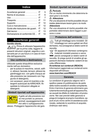 Italiano 
– 5 
Gentile cliente, 
Prima di utilizzare l'apparecchio 
per la prima volta, leggere le 
presenti istruzioni originali, seguirle e con-servarle 
per un uso futuro o in caso di riven-dita 
dell'apparecchio. 
Utilizzate questa idropulitrice esclusiva-mente 
nell'uso domestico: 
– per la pulizia di macchine, veicoli, edifi-ci, 
attrezzi, facciate, terrazzi, attrezzi da 
giardinaggio ecc. con getto d'acqua ad 
alta pressione (se necessario con l'ag-giunta 
di detergenti). 
– con accessori, pezzi di ricambio e de-tergenti 
autorizzati da KÄRCHER. Ri-spettate 
le indicazioni allegate ai 
detergenti. 
Il getto ad alta pressione non 
va mai puntato su persone, 
animali, equipaggiamenti elet-trici 
attivi o sull'apparecchio 
stesso. Proteggere l'apparecchio dal gelo. 
 Pericolo 
Per un rischio imminente che determina le-sioni 
gravi o la morte. 
 Attenzione 
Per una situazione di rischio possibile che po-trebbe 
determinare lesioni gravi o la morte. 
Attenzione 
Per una situazione di rischio possibile che 
potrebbe determinare danni leggeri a per-sone 
o cose. 
Tutti gli imballaggi sono riciclabili. Gli 
imballaggi non vanno gettati nei rifiuti 
domestici, ma consegnati ai relativi centri di 
raccolta. 
Gli apparecchi dismessi contengono 
materiali riciclabili preziosi e vanno 
perciò consegnati ai relativi centri di 
raccolta. Si prega quindi di smaltire gli ap-parecchi 
dismessi mediante i sistemi di rac-colta 
differenziata. 
Avvertenze sui contenuti (REACH) 
Informazioni aggiornate sui contenuti sono 
disponibili all'indirizzo: 
www.kaercher.com/REACH 
Le condizioni di garanzia valgono nel ri-spettivo 
paese di pubblicazione da parte 
della nostra società di vendita competente. 
Entro il termine di garanzia eliminiamo gra-tuitamente 
eventuali guasti all’apparecchio, 
se causati da difetto di materiale o di produ-zione. 
Nei casi previsti dalla garanzia si 
prega di rivolgersi al proprio rivenditore, op-pure 
al più vicino centro di assistenza auto-rizzato, 
esibendo lo scontrino di acquisto. 
(Indirizzo vedi retro) 
Indice 
Avvertenze generali . . . . . . . . . . IT 5 
Norme di sicurezza . . . . . . . . . . . IT 6 
Uso . . . . . . . . . . . . . . . . . . . . . . . IT 7 
Trasporto. . . . . . . . . . . . . . . . . . . IT 11 
Supporto . . . . . . . . . . . . . . . . . . . IT 12 
Cura e manutenzione . . . . . . . . . IT 12 
Guida alla risoluzione dei guasti . IT 12 
Dati tecnici . . . . . . . . . . . . . . . . . IT 13 
Dichiarazione di conformità CE. . IT 14 
Avvertenze generali 
Uso conforme a destinazione 
Simboli riportati sull’apparecchio 
Simboli riportati nel manuale d'uso 
Protezione dell’ambiente 
Garanzia 
IT 33 
 