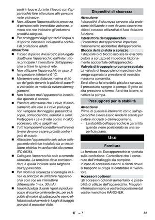 Interruttore dell'apparecchio 
Blocco della pistola a spruzzo 
Valvola di troppopieno con pressostato 
Accessori optional 
– 7 
senti in loco e durante il lavoro con l'ap-parecchio 
fare attenzione alle persone 
nelle vicinanze. 
 Non utilizzare l'apparecchio in presenza 
di persone nelle immediate vicinanze, a 
meno che non indossino gli indumenti 
protettivi adeguati. 
 Per proteggersi dagli spruzzi d'acqua o 
di sporco indossare indumenti e occhia-li 
di protezione adatti. 
Attenzione 
 In caso di pause di esercizio prolungate 
disattivare l'apparecchio dall'interrutto-re 
principale / interruttore dell'apparec-chio 
o tirare la spina di rete. 
 Non utilizzare l'apparecchio in caso di 
temperature inferiori a 0 °C. 
 Mantenere una distanza minima di 30 
cm del getto durante la pulizia di superfi-ci 
verniciate, in modo da evitare danneg-giamenti. 
 Non lasciare mai l'apparecchio incusto-dito 
quando è acceso. 
 Prestare attenzione che il cavo di allac-ciamento 
alla rete o il cavo prolunga 
non vengano danneggiati passandovi 
sopra, schiacciandoli, tirandoli o simili. 
Proteggere i cavi di rete contro il caldo 
eccessivo, olio e spigoli vivi. 
 Tutti i componenti conduttori nell'area di 
lavoro devono essere protetti contro i 
getti di acqua. 
 Allacciare l'apparecchio solo ad un colle-gamento 
elettrico installato da un instal-latore 
elettrico in conformità alla norma 
IEC 60364. 
 Collegare l'apparecchio solo a corrente 
alternata. La tensione deve corrispon-dere 
a quella indicata sulla targhetta 
dell'apparecchio. 
 Per motivi di sicurezza si consiglia in li-nea 
di principio di utilizzare l'apparec-chio 
solo con un interruttore 
differenziale (max. 30 mA). 
 I lavori di pulizia durante i quali si produce 
acqua di scarico contenente olio, per es.la 
pulizia di motori, di sottoscocche vanno ef-fettuati 
esclusivamente in luoghi di lavaggio 
provvisti di separatori d'olio. 
Dispositivi di sicurezza 
Attenzione 
I dispositivi di sicurezza servono alla prote-zione 
dell'utente e non devono essere mo-dificati 
o essere utilizzati al di fuori della loro 
funzione. 
L'interruttore dell'apparecchio impedisce 
l'azionamento accidentale dell'apparecchio. 
Il dispositivo di blocco inibisce la leva della 
pistola a spruzzo ed impedisce l'aziona-mento 
accidentale dell'apparecchio. 
La valvola di troppo pieno impedisce che 
venga superata la pressione di esercizio 
massima consentita. 
Se si allenta la leva della pistola a spruzzo, 
il pressostato spegne la pompa, il getto ad 
alta pressione si ferma. Se si tira la leva, si 
riattiva la pompa. 
Presupposti per la stabilità 
Attenzione 
Prima di qualsiasi intervento con o sull'ap-parecchio 
è necessario renderlo stabile per 
evitare incidenti o danneggiamenti. 
– La stabilità dell'apparecchio è garantita 
quando viene posizionato su una su-perficie 
piana. 
Uso 
Fornitura 
La fornitura del Suo apparecchio è riportata 
sulla confezione. Controllare che il conte-nuto 
dell'imballaggio sia completo. 
In caso di accessori assenti o danni dovuti 
al trasporto si prega di contattare il rivendi-tore. 
Gli accessori optional aumentano le possi-bilità 
di utilizzo dell'apparecchio. Maggiori 
informazioni sono a vostra disposizione dal 
vostro rivenditore KÄRCHER. 
IT 35 
 