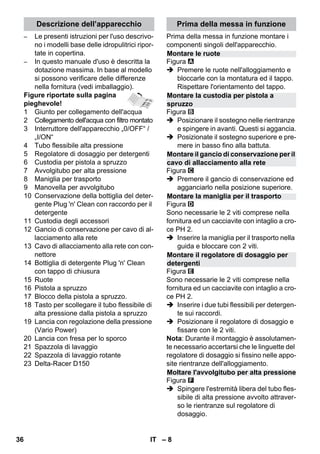 Descrizione dell’apparecchio Prima della messa in funzione 
Montare le ruote 
Montare la custodia per pistola a 
spruzzo 
Montare il gancio di conservazione per il 
cavo di allacciamento alla rete 
Montare la maniglia per il trasporto 
Montare il regolatore di dosaggio per 
detergenti 
Moltare l'avvolgitubo per alta pressione 
– 8 
– Le presenti istruzioni per l'uso descrivo-no 
i modelli base delle idropulitrici ripor-tate 
in copertina. 
– In questo manuale d'uso è descritta la 
dotazione massima. In base al modello 
si possono verificare delle differenze 
nella fornitura (vedi imballaggio). 
Figure riportate sulla pagina 
pieghevole! 
1 Giunto per collegamento dell'acqua 
2 Collegamento dell'acqua con filtro montato 
3 Interruttore dell'apparecchio „0/OFF“ / 
„I/ON“ 
4 Tubo flessibile alta pressione 
5 Regolatore di dosaggio per detergenti 
6 Custodia per pistola a spruzzo 
7 Avvolgitubo per alta pressione 
8 Maniglia per trasporto 
9 Manovella per avvolgitubo 
10 Conservazione della bottiglia del deter-gente 
Plug 'n' Clean con raccordo per il 
detergente 
11 Custodia degli accessori 
12 Gancio di conservazione per cavo di al-lacciamento 
alla rete 
13 Cavo di allacciamento alla rete con con-nettore 
14 Bottiglia di detergente Plug 'n' Clean 
con tappo di chiusura 
15 Ruote 
16 Pistola a spruzzo 
17 Blocco della pistola a spruzzo. 
18 Tasto per scollegare il tubo flessibile di 
alta pressione dalla pistola a spruzzo 
19 Lancia con regolazione della pressione 
(Vario Power) 
20 Lancia con fresa per lo sporco 
21 Spazzola di lavaggio 
22 Spazzola di lavaggio rotante 
23 Delta-Racer D150 
Prima della messa in funzione montare i 
componenti singoli dell'apparecchio. 
Figura 
 Premere le ruote nell'alloggiamento e 
bloccarle con la montatura ed il tappo. 
Rispettare l'orientamento del tappo. 
Figura 
 Posizionare il sostegno nelle rientranze 
e spingere in avanti. Questi si aggancia. 
 Posizionate il sostegno superiore e pre-mere 
in basso fino alla battuta. 
Figura 
 Premere il gancio di conservazione ed 
agganciarlo nella posizione superiore. 
Figura 
Sono necessarie le 2 viti comprese nella 
fornitura ed un cacciavite con intaglio a cro-ce 
PH 2. 
 Inserire la maniglia per il trasporto nella 
guida e bloccare con 2 viti. 
Figura 
Sono necessarie le 2 viti comprese nella 
fornitura ed un cacciavite con intaglio a cro-ce 
PH 2. 
 Inserire i due tubi flessibili per detergen-te 
sui raccordi. 
 Posizionare il regolatore di dosaggio e 
fissare con le 2 viti. 
Nota: Durante il montaggio è assolutamen-te 
necessario accertarsi che le linguette del 
regolatore di dosaggio si fissino nelle appo-site 
rientranze dell'alloggiamento. 
Figura 
 Spingere l'estremità libera del tubo fles-sibile 
di alta pressione avvolto attraver-so 
le rientranze sul regolatore di 
dosaggio. 
36 IT 
 