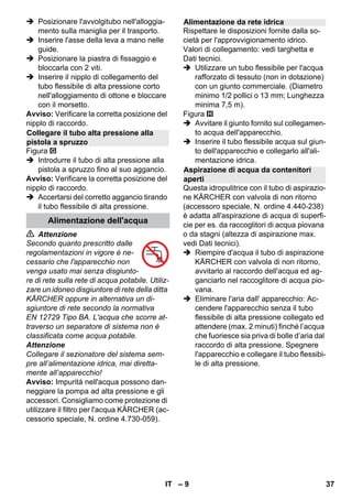 – 9 
 Posizionare l'avvolgitubo nell'alloggia-mento 
sulla maniglia per il trasporto. 
 Inserire l'asse della leva a mano nelle 
guide. 
 Posizionare la piastra di fissaggio e 
bloccarla con 2 viti. 
 Inserire il nipplo di collegamento del 
tubo flessibile di alta pressione corto 
nell'alloggiamento di ottone e bloccare 
con il morsetto. 
Avviso: Verificare la corretta posizione del 
nipplo di raccordo. 
Figura 
 Introdurre il tubo di alta pressione alla 
pistola a spruzzo fino al suo aggancio. 
Avviso: Verificare la corretta posizione del 
nipplo di raccordo. 
 Accertarsi del corretto aggancio tirando 
il tubo flessibile di alta pressione. 
 Attenzione 
Secondo quanto prescritto dalle 
regolamentazioni in vigore è ne-cessario 
che l'apparecchio non 
venga usato mai senza disgiunto-re 
di rete sulla rete di acqua potabile. Utiliz-zare 
un idoneo disgiuntore di rete della ditta 
KÄRCHER oppure in alternativa un di-sgiuntore 
di rete secondo la normativa 
EN 12729 Tipo BA. L'acqua che scorre at-traverso 
un separatore di sistema non è 
classificata come acqua potabile. 
Attenzione 
Collegare il sezionatore del sistema sem-pre 
all’alimentazione idrica, mai diretta-mente 
all’apparecchio! 
Avviso: Impurità nell'acqua possono dan-neggiare 
la pompa ad alta pressione e gli 
accessori. Consigliamo come protezione di 
utilizzare il filtro per l'acqua KÄRCHER (ac-cessorio 
speciale, N. ordine 4.730-059). 
Rispettare le disposizioni fornite dalla so-cietà 
per l'approvvigionamento idrico. 
Valori di collegamento: vedi targhetta e 
Dati tecnici. 
 Utilizzare un tubo flessibile per l'acqua 
rafforzato di tessuto (non in dotazione) 
con un giunto commerciale. (Diametro 
minimo 1/2 pollici o 13 mm; Lunghezza 
minima 7,5 m). 
Figura 
 Avvitare il giunto fornito sul collegamen-to 
acqua dell'apparecchio. 
 Inserire il tubo flessibile acqua sul giun-to 
dell'apparecchio e collegarlo all'ali-mentazione 
idrica. 
Questa idropulitrice con il tubo di aspirazio-ne 
KÄRCHER con valvola di non ritorno 
(accessoro speciale, N. ordine 4.440-238) 
è adatta all'aspirazione di acqua di superfi-cie 
per es. da raccoglitori di acqua piovana 
o da stagni (altezza di aspirazione max. 
vedi Dati tecnici). 
 Riempire d'acqua il tubo di aspirazione 
KÄRCHER con valvola di non ritorno, 
avvitarlo al raccordo dell'acqua ed ag-ganciarlo 
nel raccoglitore di acqua pio-vana. 
 Eliminare l'aria dall' apparecchio: Ac-cendere 
l'apparecchio senza il tubo 
flessibile di alta pressione collegato ed 
attendere (max. 2 minuti) finché l’acqua 
che fuoriesce sia priva di bolle d’aria dal 
raccordo di alta pressione. Spegnere 
l'apparecchio e collegare il tubo flessibi-le 
di alta pressione. 
Collegare il tubo alta pressione alla 
pistola a spruzzo 
Alimentazione dell'acqua 
Alimentazione da rete idrica 
Aspirazione di acqua da contenitori 
aperti 
IT 37 
 