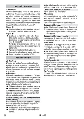 – 10 
Attenzione 
Un funzionamento a secco di oltre 2 minuti 
determina dei danneggiamenti sulla pompa 
ad alta pressione. Nel caso in cui l'apparec-chio 
non produca alcuna pressione entro 2 
minuti, disattivare l'apparecchio e procede-re 
secondo le indicazioni riportate al capito-lo 
„Guida alla risoluzione dei guasti“. 
Figura 
 Inserire la lancia sulla pistola a spruzzo 
e fissarla con una rotazione di 90°. 
Figura 
 Svolgere completamente il tubo flessi-bile 
di alta pressione dall'avvolgitubo. 
Esercitare una contropressione sul ma-nico 
di trasporto. 
Nota: Se la leva manuale si trova in po-sizione 
di sicurezza è necessario prima 
sollevarla. 
 Aprire completamente il rubinetto. 
 Inserire la spina in una presa elettrica. 
 Accendere l'apparecchio „I/ON“. 
 Pericolo 
L'uscita del getto d'acqua dall'ugello alta 
pressione causa una forza repulsiva della 
pistola a spruzzo. Assumere una posizione 
sicura, tenere con forza la pistola a spruzzo 
e la lancia. 
Attenzione 
Prima di procedere con le operazioni di puli-zia 
accertarsi che l'idropulitrice sia posiziona-ta 
in modo sicuro su un fondo piano. Durante 
le operazioni di pulizia indossare occhiali pro-tettivi 
ed indumenti di protezione. 
 Sbloccare la leva della pistola a spruzzo. 
 Tirare la leva e l'apparecchio si attiva. 
Avviso: Quando si rilascia la leva, l'appa-recchio 
si spegne. L’alta pressione nel si-stema 
resta invariata. 
Per i compiti di pulizia più comuni. La pres-sione 
di esercizio può essere regolata in 
continuo tra Min“ e Max“. 
 Rilasciare la leva della pistola a spruzzo. 
 Ruotare la lancia sulla posizione desi-derata. 
Nota: Adatto per lavorare con detergenti, a 
tal fine ruotare la lancia in posizione „Mix“. 
Per lo sporco più resistente. 
Attenzione 
Non usare la fresa per pulire pneumatici di 
auto, vernici o superfici sensibili, rischio di 
danneggiamento. 
Non adatto per interventi con detergenti. 
Nota: Adatto per interventi con detergenti 
 Impostare il regolatore di dosaggio alla 
quantità di aspirazione di detergente 
desiderata. 
La spazzola di lavaggio rotante è partico-larmente 
indicata per pulire la macchina. 
Attenzione 
La spazzola di lavaggio durante gli inter-venti 
deve essere priva di sporco o altre 
particelle, rischio di danneggiare la vernice. 
Nota: Adatto per interventi con detergenti 
 Impostare il regolatore di dosaggio alla 
quantità di aspirazione di detergente 
desiderata. 
Il Delta-Racer congiunge una spazzola di 
lavaggio con un getto ad alta pressione ro-tante. 
Indicato particolarmente per la puli-zia 
dell'auto o per superfici molto sporche. 
 Pericolo 
Durante il funzionamento non introdurre le 
mani nel sotto il bordo del Delta-Racer! 
Messa in funzione 
Funzionamento 
Lancia con regolazione della pressione 
(Vario Power) 
Lancia con fresa per lo sporco 
Spazzola di lavaggio 
Spazzola di lavaggio rotante 
Delta-Racer D150 
38 IT 
 