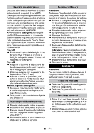 – 11 
Utilizzare per il relativo intervento di pulizia 
solo detergenti e prodotti di cura KÄR-CHER 
poiché sviluppati appositamente per 
l’utilizzo con il vostro apparecchio. L’utilizzo 
di altri detergenti e prodotti di cura può de-terminare 
una più rapida usura e la cancel-lazione 
dei diritti di garanzia. Per maggiori 
informazioni rivolgetevi ai negozi specializ-zati 
o direttamente a KÄRCHER. 
Avvertenze sul detergente: I detergenti 
KÄRCHER comunemente in commercio 
possono essere acquistati già pronti all'uso 
nella bottiglia di detergente Plug 'n' Clean 
con tappo di chiusura. In questo modo non 
sono necessarie operazioni di rabbocco e 
di versamento. 
Figura 
 Rimuovere il tappo dalla bottiglia di de-tergente 
Plug 'n' Clean e premere la 
bottiglia nell'apertura verso il basso nel 
raccordo per detergente. 
Figura 
 Regolare la quantità di aspirazione del-la 
soluzione detergente con il regolato-re 
di dosaggio per detergenti. 
 Utilizzare la lancia con regolazione del-la 
pressione (Vario Power). 
 Ruotare la lancia in posizione „Mix“. 
Avviso: In questo modo durante il fun-zionamento 
al getto d'acqua viene ag-giunta 
la soluzione detergente. 
 Spruzzare misuratamente il detergente 
e lasciare agire (non asciugare) sulla 
superficie asciutta. 
 Sciacquare lo sporco sciolto con il getto 
alta pressione. 
 Rilasciare la leva della pistola a spruzzo. 
 Bloccare la leva della pistola a spruzzo. 
 Durante pause di lavoro prolungate (più 
di 5 min.) spegnere anche l'apparec-chio 
„0/OFF“. 
 Introdurre la pistola a spruzzo nella cu-stodia 
per la pistola a spruzzo. 
Attenzione 
Scollegare il tubo flessibile di alta pressione 
dalla pistola a spruzzo o l'apparecchio solo 
quando la pressione è scaricata dal sistema. 
 Estrarre la bottiglia di detergente Plug 
'n' Clean dall'alloggiamento e chiudere 
con il tappo. Per conservarla, inserire 
nell'alloggiamento ruotata di 180 °. 
 Rilasciare la leva della pistola a spruzzo. 
 Spegnere l'apparecchio „0/OFF“. 
 Chiudere il rubinetto. 
 Premere la leva della pistola a spruzzo 
in modo da scaricare la pressione anco-ra 
presente nel sistema. 
 Scollegare l'apparecchio dall'alimenta-zione 
idrica. 
Attenzione: Quando si scollega il tubo 
flessibile di mandata o di alta pressione, 
dopo il funzionamento potrebbe fuoriu-scire 
dell'acqua calda dai raccordi. 
 Bloccare la leva della pistola a spruzzo. 
 Staccare la spina. 
Attenzione 
Per prevenire incidenti o lesioni durante il 
trasporto è necessario rispettare il peso 
dell'apparecchio (vedi dati tecnici). 
 Sollevare l'apparecchio con l'apposito 
manico e trasportarlo. 
 Sollevare l'apparecchio dal manico di 
trasporto. 
 Prima di un eventuale trasporto: Estrar-re 
la bottiglia di detergente Plug 'n' Cle-an 
dall'alloggiamento e chiudere con il 
tappo. 
 Bloccare l'apparecchio in modo tale che 
non possa scivolare o ribaltarsi. 
Operare con detergente 
Metodo di pulizia consigliato 
Interrompere il funzionamento 
Terminare il lavoro 
Trasporto 
Posizione manuale 
Posizione in veicoli 
IT 39 
 