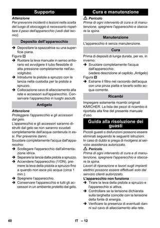 – 12 
Attenzione 
Per prevenire incidenti o lesioni nella scelta 
del luogo di stoccaggio è necessario rispet-tare 
il peso dell'apparecchio (vedi dati tec-nici). 
 Depositare la spazzatrice su una super-ficie 
piana. 
Figura 
 Ruotare la leva manuale in senso antio-rario 
ed avvolgere il tubo flessibile di 
alta pressione completamente nell'av-volgitubo. 
 Introdurre la pistola a spruzzo con la 
lancia nella custodia per la pistola a 
spruzzo. 
 Collocazione cavo di allacciamento alla 
rete e accessori sull'apparecchio. Con-servare 
l’apparecchio in luoghi asciutti. 
Attenzione 
Proteggere l'apparecchio e gli accessori 
dal gelo. 
L'apparecchio e gli accessori saranno di-strutti 
dal gelo se non saranno svuotati 
completamente dell'acqua contenuta in es-si. 
Per prevenire danni: 
Svuotare completamente l'acqua dall'appa-recchio: 
 Scollegare l'apparecchio dall'alimenta-zione 
idrica. 
 Separare la lancia dalla pistola a spruzzo. 
 Accendere l'apparecchio (1/ON), pre-mere 
la leva della pistola a spruzzo fino 
a quando non esce più acqua (circa 1 
min.). 
 Spegnere l’apparecchio. 
 Conservare l'apparecchio e tutti gli ac-cessori 
in un ambiente protetto dal gelo. 
 Pericolo 
Prima di ogni intervento di cura e di manu-tenzione, 
spegnere l'apparecchio e stacca-re 
la spina. 
L'apparecchio è senza manutenzione. 
Prima di depositi di lunga durata, per es. in 
inverno: 
 Svuotare completamente l'acqua 
dall'apparecchio: 
(vedere descrizione al capitolo „Antigelo) 
Figura 
 Estrarre il filtro nel raccordo dell'acqua 
con una pinza piatta e lavarlo sotto ac-qua 
corrente. 
Impiegare solamente ricambi originali 
KÄRCHER. La lista dei pezzi di ricambio è 
riportata alla fine del presente manuale 
d'uso. 
Piccoli guasti o disfunzioni possono essere 
eliminati seguendo le seguenti istruzioni. 
In caso di dubbi si prega di rivolgersi al ser-vizio 
assistenza autorizzato. 
 Pericolo 
Prima di ogni intervento di cura e di manu-tenzione, 
spegnere l'apparecchio e stacca-re 
la spina. 
Lavori di riparazione e lavori sugli impianti 
elettrici possono essere effettuati solo dal 
servizio clienti autorizzato. 
 Tirare la leva della pistola a spruzzo e 
l'apparecchio si attiva. 
 Controllare se la tensione dichiarata 
sulla targhetta coincide con la tensione 
della fonte di energia. 
 Verificare la presenza di eventuali dan-ni 
sul cavo di allacciamento alla rete. 
Supporto 
Deposito dell’apparecchio 
Antigelo 
Cura e manutenzione 
Manutenzione 
Cura 
Ricambi 
Guida alla risoluzione dei 
guasti 
L'apparecchio non funziona 
40 IT 
 