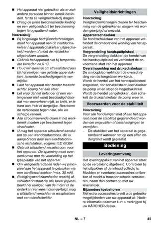Apparaatschakelaar 
Vergrendeling handspuitpistool 
Overstroomklep met drukschakelaar 
Bijzondere toebehoren 
– 7 
 Het apparaat niet gebruiken als er zich 
andere personen binnen bereik bevin-den, 
tenzij ze veiligheidskledij dragen. 
 Draag de juiste beschermende kleding 
en een veiligheidsbril ter bescherming 
tegen terugspattend water. 
Voorzichtig 
 Bij langdurige bedrijfsonderbrekingen 
moet het apparaat aan de hoofdscha-kelaar 
/ apparaatschakelaar uitgescha-keld 
worden of moet de netstekker 
uitgetrokken worden. 
 Gebruik het apparaat niet bij temperatu-ren 
beneden de 0 °C. 
 Houd minstens 30 cm straalafstand aan 
bij het reinigen van gelakte oppervlak-ken, 
teneinde beschadigingen te ver-mijden. 
 Laat het apparaat niet zonder toezicht 
achter zolang het aan staat. 
 Let erop dat het netsnoer of een ver-lengsnoer 
niet wordt beschadigd door-dat 
men eroverheen rijdt, ze knikt, er te 
hard aan trekt of dergelijke. Bescherm 
de netsnoeren tegen hitte, olie en 
scherpe randen. 
 Alle stroomvoerende delen in het werk-bereik 
moeten zijn beschermd tegen 
straalwater. 
 U mag het apparaat uitsluitend aanslui-ten 
op een wandcontactdoos, die is 
aangebracht door een elektrotechni-sche 
installateur, volgens IEC 60364. 
 Gebruik uitsluitend wisselstroom voor 
het apparaat. De spanning moet over-eenkomen 
met de vermelding op het 
typeplaatje van het apparaat. 
 Om veiligheidsredenen raden wij princi-pieel 
aan het apparaat te gebruiken via 
een aardlekschakelaar (max. 30 mA). 
 Reinigingswerkzaamheden waarbij af-valwater 
ontstaat dat olie bevat (bijvoor-beeld 
het reinigen van de motor of de 
onderkant van een motorvoertuig), mag 
u uitsluitend verrichten in wasplaatsen 
met een olieafscheider. 
Veiligheidsinrichtingen 
Voorzichtig 
Veiligheidsinrichtingen dienen ter bescher-ming 
van de gebruiker en mogen niet wor-den 
gewijzigd of omzeild. 
De hoofdschakelaar van het apparaat ver-hindert 
de onvoorziene werking van het ap-paraat. 
De vergrendeling blokkeert de hendel van 
het handspuitpistool en verhindert de on-voorziene 
start van het apparaat. 
De omloopklep verhindert de overschrij-ding 
van de toegelaten werkdruk. 
Wordt de hendel van het handspuitpistool 
losgelaten, dan schakelt de drukschakelaar 
de pomp uit en stopt de hogedrukstraal. 
Wordt de hendel aangetrokken, dan scha-kelt 
de drukschakelaar de pomp weer in. 
Voorwaarden voor de stabiliteit 
Voorzichtig 
Voor alle handelingen met of aan het appa-raat 
moet de stabiliteit gegarandeerd wor-den 
om ongevallen of beschadigingen te 
vermijden. 
– De stabiliteit van het apparaat is gega-randeerd 
wanneer het op een effen on-dergrond 
wordt geplaatst. 
Bediening 
Leveringsomvang 
Het leveringspakket van het apparaat staat 
op de verpakking afgebeeld. Controleer bij 
het uitpakken of de inhoud volledig is. 
Mochten er eventueel accessoires ontbre-ken 
of mocht u transportschade constate-ren, 
neem dan contact op met uw 
leverancier. 
Met extra accessoires breidt u de gebruiks-mogelijkheden 
van uw apparaat uit. Nade-re 
informatie daarover kunt u verkrijgen bij 
uw KÄRCHER-dealer. 
NL 45 
 
