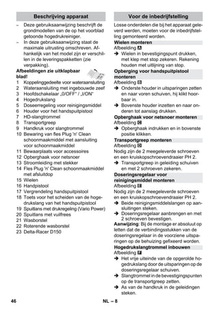 Beschrijving apparaat Voor de inbedrijfstelling 
Wielen monteren 
Opberging voor handspuitpistool 
monteren 
Opberghaak voor netsnoer monteren 
Transportgreep monteren 
Doseringsregelaar voor 
reinigingsmiddel monteren 
Hogedrukslangtrommel inbouwen 
– 8 
– Deze gebruiksaanwijzing beschrijft de 
grondmodellen van de op het voorblad 
getoonde hogedrukreiniger. 
– In deze gebruiksaanwijzing staat de 
maximale uitrusting omschreven. Af-hankelijk 
van het model zijn er verschil-len 
in de leveringspakketten (zie 
verpakking). 
Afbeeldingen zie uitklapbaar 
blad! 
1 Koppelinggedeelte voor wateraansluiting 
2 Wateraansluiting met ingebouwde zeef 
3 Hoofdschakelaar „0/OFF“ / „I/ON“ 
4 Hogedrukslang 
5 Doseerregeling voor reinigingsmiddel 
6 Houder voor het handspuitpistool 
7 HD-slangtrommel 
8 Transportgreep 
9 Handkruk voor slangtrommel 
10 Bewaring van fles Plug 'n' Clean 
schoonmaakmiddel met aansluiting 
voor schoonmaakmiddel 
11 Bewaarplaats voor accessoires 
12 Opberghaak voor netsnoer 
13 Stroomleiding met stekker 
14 Fles Plug 'n' Clean schoonmaakmiddel 
met afsluitdop 
15 Wielen 
16 Handpistool 
17 Vergrendeling handspuitpistool 
18 Toets voor het scheiden van de hoge-drukslang 
van het handspuitpistool 
19 Spuitlans met drukregeling (Vario Power) 
20 Spuitlans met vuilfrees 
21 Wasborstel 
22 Roterende wasborstel 
23 Delta-Racer D150 
Losse onderdelen die bij het apparaat gele-verd 
werden, moeten voor de inbedrijfstel-ling 
gemonteerd worden. 
Afbeelding 
 Wielen in bevestigingspunt drukken, 
met klep met stop zekeren. Rekening 
houden met uitlijning van stop. 
Afbeelding 
 Onderste houder in uitsparingen zetten 
en naar voren schuiven, hij klikt hoor-baar 
in. 
 Bovenste houder inzetten en naar on-deren 
tot aanslag drukken. 
Afbeelding 
 Opberghaak indrukken en in bovenste 
positie klikken. 
Afbeelding 
Nodig zijn de 2 meegeleverde schroeven 
en een kruiskopschroevendraaier PH 2. 
 Transportgreep in geleiding schuiven 
en met 2 schroeven zekeren. 
Afbeelding 
Nodig zijn de 2 meegeleverde schroeven 
en een kruiskopschroevendraaier PH 2. 
 Beide reinigingsmiddelslangen op aan-sluitingen 
steken. 
 Doseringsregelaar aanbrengen en met 
2 schroeven bevestigen. 
Aanwijzing: Bij de montage er absoluut op 
letten dat de verbindingsstukken van de 
doseringsregelaar in de voorziene uitspa-ringen 
op de behuizing gefixeerd worden. 
Afbeelding 
 Het vrije uiteinde van de opgerolde ho-gedrukslang 
door de uitsparingen op de 
doseringsregelaar schuiven. 
 Slangtrommel in de bevestigingspunten 
op de transportgreep zetten. 
 As van de handkruk in de geleidingen 
steken. 
46 NL 
 