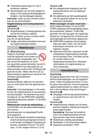– 9 
 Fixeerplaat aanbrengen en met 2 
schroeven zekeren. 
 Aansluitnippel van de korte hogedruk-slang 
in het messing bevestigingspunt 
drukken, met klembeugels zekeren. 
Instructie: Letten op een correcte uitrich-ting 
van de aansluitnippel. 
Afbeelding 
 Hogedrukslang in handspuitpistool ste-ken 
tot die hoorbaar vastklikt. 
Instructie: Letten op een correcte uitrich-ting 
van de aansluitnippel. 
 Veilige verbinding controleren door aan 
de hogedrukslang te trekken. 
 Waarschuwing 
Volgens de geldige voorschriften 
mag het apparaat nooit zonder sy-steemscheider 
aangesloten wor-den 
op het drinkwaternet. Er moet 
een geschikte systeemscheider van de fir-ma 
KÄRCHER of als alternatief een sy-steemscheider 
conform EN 12729 type BA 
gebruikt worden. Water dat door een sy-steemscheider 
is gestroomd, wordt als niet 
drinkbaar geclassificeerd. 
Voorzichtig 
Systeemscheider altijd aan de watertoe-voer 
en nooit direct aan het apparaat aan-sluiten! 
Instructie: Verontreinigingen in het water 
kunnen de hogedrukpomp en de accessoi-res 
beschadigen. Ter bescherming wordt 
het gebruik van de KÄRCHER-waterfilter 
(speciale accessoires, bestelnr. 4.730-059) 
aanbevolen. 
Voorschriften van de watermaatschappij in 
acht nemen. 
Aansluitwaarden zie typeplaatje/Techni-sche 
gegevens. 
 Een met weefsel versterkte waterslang 
(niet in de levering inbegrepen) met een 
in de handel verkrijgbare koppeling ge-bruiken. 
(diameter minimum 1/2 duim 
resp. 13 mm; lengte minimum 7,5 m). 
Afbeelding 
 De meegeleverde koppeling aan het 
wateraansluitpunt van het apparaat 
schroeven. 
 De waterslang op het koppelingsdeel 
van het apparaat steken en op de wa-tertoevoer 
aansluiten. 
Deze hogedrukreiniger is met de KÄR-CHER- 
zuigslang met terugslagklep (speci-ale 
accessoires, bestelnr. 4.440-238) 
geschikt voor het opzuigen van oppervlak-tewater 
bv. uit regentonnen of vijvers (max. 
aanzuighoogte zie technische gegevens). 
 KÄRCHER-zuigslang met terugslag-klep 
met water vullen, aan het water-aansluitpunt 
schroeven en in de 
regenton hangen. 
 Apparaat ontluchten: Apparaat zonder 
aangesloten hogedrukslang inschake-len 
en wachten (max. 2 minuten) tot wa-ter 
zonder bellen uit de 
hogedrukaansluiting komt. Apparaat 
uitschakelen en hogedrukslang op-nieuw 
aansluiten. 
Voorzichtig 
Droogloop gedurende meer dan 2 minuten 
leidt tot beschadigingen van de hogedruk-pomp. 
Indien het apparaat binnen 2 minu-ten 
geen druk opbouwt, moet het apparaat 
uitgeschakeld worden en volgt u de instruc-ties 
in het hoofdstuk „Hulp bij storingen“. 
Afbeelding 
 Straalpijp in het handspuitpistool steken 
en vastschroeven door hem 90° te 
draaien. 
Afbeelding 
 Hogedrukslang volledig van de slang-trommel 
wikkelen. Daarbij de transport-greep 
tegenhouden. 
Aanwijzing: Wanneer de handkruk 
zich in de veiligheidspositie bevindt, 
deze tevoren naar boven klappen. 
 Waterkraan volledig opendraaien. 
 Netstekker in het stopcontact steken. 
 Apparaat inschakelen I/ON. 
Hogedrukslang met handspuitpistool 
verbinden 
Watertoevoer 
Watertoevoer vanuit de waterleiding 
Water aanzuigen uit open reservoirs 
Inbedrijfstelling 
NL 47 
 