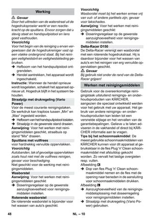 – 10 
 Gevaar 
Door het uittreden van de waterstraal uit de 
hogedruksproeier werkt er een reactie-kracht 
op de spuitlans. Ervoor zorgen dat u 
stevig staat en handspuitpistool en lans 
goed vasthouden. 
Voorzichtig 
Voor het begin van de reiniging u ervan ver-gewissen 
dat de hogedrukreiniger vast op 
een vlakke ondergrond staat. Bij het reini-gen 
veiligheidsbril en veiligheidskleding ge-bruiken. 
 Hefboom van het handspuitpistool ont-grendelen. 
 Hendel aantrekken, het apparaat wordt 
ingeschakeld. 
Instructie: Wanneer de hendel opnieuw 
wordt losgelaten, schakelt het apparaat op-nieuw 
uit. Hogedruk blijft in het systeem be-houden. 
Voor de meest courante reinigingstaken. 
De werkdruk kan traploos tussen „Min“ en 
„Max“ ingesteld worden. 
 Hefboom van het handspuitpistool loslaten. 
 Straalpijp in de gewenste stand draaien. 
Aanwijzing: Voor het werken met reini-gingsmiddelen 
geschikt, straalbuis op 
stand Mix draaien. 
voor hardnekkig vervuilde oppervlakken. 
Voorzichtig 
Autobanden, lak of gevoelige oppervlakken 
zoals hout niet met de vuilfrees reinigen, 
gevaar voor beschadiging. 
Niet geschikt voor de werking met reini-gingsmiddelen. 
Aanwijzing: Voor het werken met reini-gingsmiddelen 
geschikt 
 Doseringsregelaar op de gewenste 
aanzuighoeveelheid voor reinigings-middelen 
instellen. 
De roterende wasborstel is bijzonder voor 
het wassen van auto's geschikt. 
Voorzichtig 
Wasborstel moet bij het werken ermee vrij 
van vuil- of andere partikels zijn, gevaar 
voor lakschades. 
Aanwijzing: Voor het werken met reini-gingsmiddelen 
geschikt 
 Doseringsregelaar op de gewenste 
aanzuighoeveelheid voor reinigings-middelen 
instellen. 
De Delta-Racer verenigt een wasborstel 
met een roterende hogedrukstraal. Hij is 
daardoor bijzonder voor het wassen van 
auto's en het reinigen van erg vervuilde op-pervlakken 
geschikt. 
 Gevaar 
Bij gebruik niet onder de rand van de Delta- 
Racer grijpen! 
Gebruik voor de overeenkomstige reini-gingstaak 
uitsluitend reinigings- en onder-houdsproducten 
van KÄRCHER, 
aangezien die speciaal ontwikkeld werden 
voor het gebruik met uw apparaat. Het ge-bruik 
van andere reinigings- en onder-houdsproducten 
kan leiden tot een 
versnelde slijtage en het vervallen van de 
garantiebepalingen. Gelieve u te laten ad-viseren 
in de vakhandel of direct bij KÄR-CHER 
informatie aan te vragen. 
Tips bij het schoonmaakmiddel: De 
meest gebruikte schoonmaakmiddelen van 
KÄRCHER kunnen voor dit apparaat al ge-bruiksklaar 
in de fles Plug 'n' Clean schoon-maakmiddel 
met afsluitdop gekocht 
worden. Zo vervalt het lastige overgieten 
resp. vullen. 
Afbeelding 
 Dop van fles Plug 'n' Clean schoon-maakmiddel 
nemen en de fles met de 
opening naar beneden in de aansluiting 
voor schoonmaakmiddelen drukken. 
Afbeelding 
 Aanzuighoeveelheid van de reinigings-middeloplossing 
met doseerregeling 
voor reinigingsmiddelen instellen. 
 Straalpijp met drukregeling (Vario Po-wer) 
gebruiken. 
Werking 
Straalpijp met drukregeling (Vario 
Power) 
Spuitlans met vuilfrees 
Wasborstel 
Roterende wasborstel 
Delta-Racer D150 
Werken met reinigingsmiddelen 
48 NL 
 