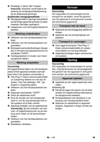 – 11 
 Straalpijp in stand „Mix“ draaien. 
Instructie: Daardoor wordt tijdens de 
werking de reinigingsmiddeloplossing 
bij de waterstraal gemengd. 
 Reinigingsmiddel in geringe hoeveelheid 
op het droge oppervlak sproeien en laten 
inwerken (niet laten opdrogen!). 
 losgekomen vuil met hogedrukstraal af-spoelen. 
 Hefboom van het handspuitpistool los-laten. 
 Hefboom van het handspuitpistool ver-grendelen. 
 Bij langere werkonderbrekingen (langer 
dan 5 minuten) het apparaat tevens uit-schakelen 
0/OFF. 
 Handspuitpistool in houder voor hand-spuitpistool 
steken. 
Voorzichtig 
De hogedrukstraal alleen van het handspuit-pistool 
of het apparaat scheiden wanneer 
geen druk in het systeem voorhanden is. 
 Fles Plug 'n' Clean schoonmaakmiddel 
uit vulopening trekken en met dop af-sluiten. 
Voor het opbergen 180 ° ge-draaid 
in vulopening zetten. 
 Hefboom van het handspuitpistool los-laten. 
 Apparaat uitschakelen 0/OFF 
 Draai de waterkraan dicht. 
 Druk de hendel van het handspuitpi-stool 
in, om de nog aanwezige druk in 
het systeem af te laten nemen. 
 Apparaat scheiden van de watertoevoer. 
Voorzichtig: Bij het scheiden van toe-voer- 
of hogedrukslang kan na de wer-king 
warm water uit de aansluitingen 
treden. 
 Hefboom van het handspuitpistool ver-grendelen. 
 Netstekker uittrekken. 
Voorzichtig 
Om ongevallen of verwondingen bij het 
transport te vermijden, moet het gewicht 
van het apparaat in acht genomen worden 
(zie technische gegevens). 
 Apparaat aan de draaggreep optillen en 
dragen. 
 Apparaat aan de transportgreep ver-plaatsen. 
 Voor liggend transport: Fles Plug 'n' 
Clean schoonmaakmiddel uit vulope-ning 
trekken en met dop afsluiten. 
 Apparaat beveiligen tegen verschuiven 
en kantelen. 
Voorzichtig 
Om ongevallen of verwondingen te vermij-den, 
moet bij de keuze van de opslagplaats 
het gewicht van het apparaat in acht geno-men 
worden (zie technische gegevens). 
 Apparaat op een egaal oppervlak neer-zetten. 
Afbeelding 
 Handkruk tegen de wijzers van de klok 
draaien en hogedrukslang helemaal op 
de slangtrommel wikkelen. 
 Handspuitpistool met straalbuis in op-berging 
voor handspuitpistool doen. 
 Netsnoer en toebehoren in apparaat 
stoppen. Apparaat in droge ruimtes op-bergen. 
Aanbevolen reinigingsmethode 
Werking onderbreken 
Werking stopzetten 
Vervoer 
Transport met de hand 
Transport in voertuigen 
Opslag 
Apparaat opslaan 
NL 49 
 