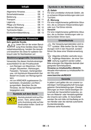 Deutsch 
– 5 
Sehr geehrter Kunde, 
Lesen Sie vor der ersten Benut-zung 
Ihres Gerätes diese Origi-nalbetriebsanleitung, 
handeln Sie danach 
und bewahren Sie diese für späteren Ge-brauch 
oder für Nachbesitzer auf. 
Verwenden Sie diesen Hochdruckreiniger 
ausschließlich für den Privathaushalt: 
– zum Reinigen von Maschinen, Fahr-zeugen, 
Bauwerken, Werkzeugen, 
Fassaden, Terrassen, Gartengeräten 
usw. mit Hochdruck-Wasserstrahl (bei 
Bedarf mit Zusatz von Reinigungsmit-teln). 
– mit von KÄRCHER zugelassenen Zu-behörteilen, 
Ersatzteilen und Reini-gungsmitteln. 
Beachten Sie die 
Hinweise, die den Reinigungsmitteln 
beigegeben sind. 
Hochdruckstrahl nicht auf Per-sonen, 
Tiere, aktive elektri-sche 
Ausrüstung oder auf das 
Gerät selbst richten. Gerät vor 
Frost schützen. 
 Gefahr 
Für eine unmittelbar drohende Gefahr, die 
zu schweren Körperverletzungen oder zum 
Tod führt. 
 Warnung 
Für eine möglicherweise gefährliche Situa-tion, 
die zu schweren Körperverletzungen 
oder zum Tod führen könnte. 
Vorsicht 
Für eine möglicherweise gefährliche Situa-tion, 
die zu leichten Verletzungen oder zu 
Sachschäden führen kann. 
Die Verpackungsmaterialien sind re-cyclebar. 
Bitte werfen Sie die Verpa-ckungen 
nicht in den Hausmüll, sondern 
führen Sie diese einer Wiederverwertung 
zu. 
Altgeräte enthalten wertvolle recyc-lingfähige 
Materialien, die einer Ver-wertung 
zugeführt werden sollten. 
Bitte entsorgen Sie Altgeräte deshalb über 
geeignete Sammelsysteme. 
Hinweise zu Inhaltsstoffen (REACH) 
Aktuelle Informationen zu Inhaltsstoffen fin-den 
Sie unter: 
www.kaercher.de/REACH 
In jedem Land gelten die von unserer zu-ständigen 
Vertriebsgesellschaft herausge-gebenen 
Garantiebedingungen. Etwaige 
Störungen an Ihrem Gerät beseitigen wir 
innerhalb der Garantiefrist kostenlos, so-fern 
ein Material- oder Herstellungsfehler 
die Ursache sein sollte. Im Garantiefall 
wenden Sie sich bitte mit Kaufbeleg an Ih-ren 
Händler oder die nächste autorisierte 
Kundendienststelle. 
(Adresse siehe Rückseite) 
Inhalt 
Allgemeine Hinweise. . . . . . . . . . DE 5 
Sicherheitshinweise . . . . . . . . . . DE 6 
Bedienung. . . . . . . . . . . . . . . . . . DE 7 
Transport. . . . . . . . . . . . . . . . . . . DE 11 
Lagerung. . . . . . . . . . . . . . . . . . . DE 11 
Pflege und Wartung . . . . . . . . . . DE 11 
Hilfe bei Störungen . . . . . . . . . . . DE 12 
Technische Daten . . . . . . . . . . . . DE 13 
EG-Konformitätserklärung . . . . . DE 13 
Allgemeine Hinweise 
Bestimmungsgemäße Verwendung 
Symbole auf dem Gerät 
Symbole in der Betriebsanleitung 
Umweltschutz 
Garantie 
DE 5 
 