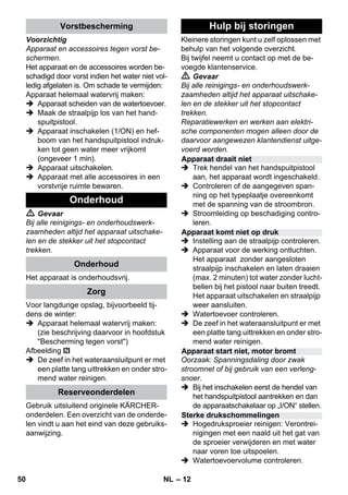 – 12 
Voorzichtig 
Apparaat en accessoires tegen vorst be-schermen. 
Het apparaat en de accessoires worden be-schadigd 
door vorst indien het water niet vol-ledig 
afgelaten is. Om schade te vermijden: 
Apparaat helemaal watervrij maken: 
 Apparaat scheiden van de watertoevoer. 
 Maak de straalpijp los van het hand-spuitpistool. 
 Apparaat inschakelen (1/ON) en hef-boom 
van het handspuitpistool indruk-ken 
tot geen water meer vrijkomt 
(ongeveer 1 min). 
 Apparaat uitschakelen. 
 Apparaat met alle accessoires in een 
vorstvrije ruimte bewaren. 
 Gevaar 
Bij alle reinigings- en onderhoudswerk-zaamheden 
altijd het apparaat uitschake-len 
en de stekker uit het stopcontact 
trekken. 
Het apparaat is onderhoudsvrij. 
Voor langdurige opslag, bijvoorbeeld tij-dens 
de winter: 
 Apparaat helemaal watervrij maken: 
(zie beschrijving daarvoor in hoofdstuk 
Bescherming tegen vorst) 
Afbeelding 
 De zeef in het wateraansluitpunt er met 
een platte tang uittrekken en onder stro-mend 
water reinigen. 
Gebruik uitsluitend originele KÄRCHER-onderdelen. 
Een overzicht van de onderde-len 
vindt u aan het eind van deze gebruiks-aanwijzing. 
Kleinere storingen kunt u zelf oplossen met 
behulp van het volgende overzicht. 
Bij twijfel neemt u contact op met de be-voegde 
klantenservice. 
 Gevaar 
Bij alle reinigings- en onderhoudswerk-zaamheden 
altijd het apparaat uitschake-len 
en de stekker uit het stopcontact 
trekken. 
Reparatiewerken en werken aan elektri-sche 
componenten mogen alleen door de 
daarvoor aangewezen klantendienst uitge-voerd 
worden. 
 Trek hendel van het handspuitpistool 
aan, het apparaat wordt ingeschakeld. 
 Controleren of de aangegeven span-ning 
op het typeplaatje overeenkomt 
met de spanning van de stroombron. 
 Stroomleiding op beschadiging contro-leren. 
 Instelling aan de straalpijp controleren. 
 Apparaat voor de werking ontluchten. 
Het apparaat zonder aangesloten 
straalpijp inschakelen en laten draaien 
(max. 2 minuten) tot water zonder lucht-bellen 
bij het pistool naar buiten treedt. 
Het apparaat uitschakelen en straalpijp 
weer aansluiten. 
 Watertoevoer controleren. 
 De zeef in het wateraansluitpunt er met 
een platte tang uittrekken en onder stro-mend 
water reinigen. 
Oorzaak: Spanningsdaling door zwak 
stroomnet of bij gebruik van een verleng-snoer. 
 Bij het inschakelen eerst de hendel van 
het handspuitpistool aantrekken en dan 
de apparaatschakelaar op „I/ON“ stellen. 
 Hogedruksproeier reinigen: Verontrei-nigingen 
met een naald uit het gat van 
de sproeier verwijderen en met water 
naar voren toe uitspoelen. 
 Watertoevoervolume controleren. 
Vorstbescherming 
Onderhoud 
Onderhoud 
Zorg 
Reserveonderdelen 
Hulp bij storingen 
Apparaat draait niet 
Apparaat komt niet op druk 
Apparaat start niet, motor bromt 
Sterke drukschommelingen 
50 NL 
 