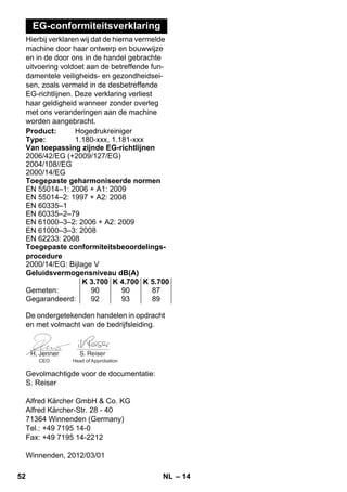 – 14 
EG-conformiteitsverklaring 
Hierbij verklaren wij dat de hierna vermelde 
machine door haar ontwerp en bouwwijze 
en in de door ons in de handel gebrachte 
uitvoering voldoet aan de betreffende fun-damentele 
veiligheids- en gezondheidsei-sen, 
zoals vermeld in de desbetreffende 
EG-richtlijnen. Deze verklaring verliest 
haar geldigheid wanneer zonder overleg 
met ons veranderingen aan de machine 
worden aangebracht. 
Product: Hogedrukreiniger 
Type: 1.180-xxx, 1.181-xxx 
Van toepassing zijnde EG-richtlijnen 
2006/42/EG (+2009/127/EG) 
2004/108//EG 
2000/14/EG 
Toegepaste geharmoniseerde normen 
EN 55014–1: 2006 + A1: 2009 
EN 55014–2: 1997 + A2: 2008 
EN 60335–1 
EN 60335–2–79 
EN 61000–3–2: 2006 + A2: 2009 
EN 61000–3–3: 2008 
EN 62233: 2008 
Toegepaste conformiteitsbeoordelings-procedure 
2000/14/EG: Bijlage V 
Geluidsvermogensniveau dB(A) 
K 3.700 K 4.700 K 5.700 
Gemeten: 90 90 87 
Gegarandeerd: 92 93 89 
De ondergetekenden handelen in opdracht 
en met volmacht van de bedrijfsleiding. 
CEO Head of Approbation 
Gevolmachtigde voor de documentatie: 
S. Reiser 
Alfred Kärcher GmbH  Co. KG 
Alfred Kärcher-Str. 28 - 40 
71364 Winnenden (Germany) 
Tel.: +49 7195 14-0 
Fax: +49 7195 14-2212 
Winnenden, 2012/03/01 
52 NL 
 
