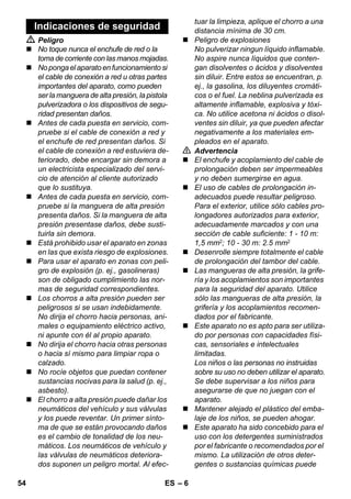– 6 
 Peligro 
 No toque nunca el enchufe de red o la 
toma de corriente con las manos mojadas. 
 No ponga el aparato en funcionamiento si 
el cable de conexión a red u otras partes 
importantes del aparato, como pueden 
ser la manguera de alta presión, la pistola 
pulverizadora o los dispositivos de segu-ridad 
presentan daños. 
 Antes de cada puesta en servicio, com-pruebe 
si el cable de conexión a red y 
el enchufe de red presentan daños. Si 
el cable de conexión a red estuviera de-teriorado, 
debe encargar sin demora a 
un electricista especializado del servi-cio 
de atención al cliente autorizado 
que lo sustituya. 
 Antes de cada puesta en servicio, com-pruebe 
si la manguera de alta presión 
presenta daños. Si la manguera de alta 
presión presentase daños, debe susti-tuirla 
sin demora. 
 Está prohibido usar el aparato en zonas 
en las que exista riesgo de explosiones. 
 Para usar el aparato en zonas con peli-gro 
de explosión (p. ej., gasolineras) 
son de obligado cumplimiento las nor-mas 
de seguridad correspondientes. 
 Los chorros a alta presión pueden ser 
peligrosos si se usan indebidamente. 
No dirija el chorro hacia personas, ani-males 
o equipamiento eléctrico activo, 
ni apunte con él al propio aparato. 
 No dirija el chorro hacia otras personas 
o hacia sí mismo para limpiar ropa o 
calzado. 
 No rocíe objetos que puedan contener 
sustancias nocivas para la salud (p. ej., 
asbesto). 
 El chorro a alta presión puede dañar los 
neumáticos del vehículo y sus válvulas 
y los puede reventar. Un primer sínto-ma 
de que se están provocando daños 
es el cambio de tonalidad de los neu-máticos. 
Los neumáticos de vehículo y 
las válvulas de neumáticos deteriora-dos 
suponen un peligro mortal. Al efec-tuar 
la limpieza, aplique el chorro a una 
distancia mínima de 30 cm. 
 Peligro de explosiones 
No pulverizar ningun líquido inflamable. 
No aspire nunca líquidos que conten-gan 
disolventes o ácidos y disolventes 
sin diluir. Entre estos se encuentran, p. 
ej., la gasolina, los diluyentes cromáti-cos 
o el fuel. La neblina pulverizada es 
altamente inflamable, explosiva y tóxi-ca. 
No utilice acetona ni ácidos o disol-ventes 
sin diluir, ya que pueden afectar 
negativamente a los materiales em-pleados 
en el aparato. 
 Advertencia 
 El enchufe y acoplamiento del cable de 
prolongación deben ser impermeables 
y no deben sumergirse en agua. 
 El uso de cables de prolongación in-adecuados 
puede resultar peligroso. 
Para el exterior, utilice sólo cables pro-longadores 
autorizados para exterior, 
adecuadamente marcados y con una 
sección de cable suficiente: 1 - 10 m: 
1,5 mm2; 10 - 30 m: 2.5 mm2 
 Desenrolle siempre totalmente el cable 
de prolongación del tambor del cable. 
 Las mangueras de alta presión, la grife-ría 
y los acoplamientos son importantes 
para la seguridad del aparato. Utilice 
sólo las mangueras de alta presión, la 
grifería y los acoplamientos recomen-dados 
por el fabricante. 
 Este aparato no es apto para ser utiliza-do 
por personas con capacidades físi-cas, 
sensoriales e intelectuales 
limitadas. 
Los niños o las personas no instruidas 
sobre su uso no deben utilizar el aparato. 
Se debe supervisar a los niños para 
asegurarse de que no juegan con el 
aparato. 
 Mantener alejado el plástico del emba-laje 
de los niños, se pueden ahogar. 
 Este aparato ha sido concebido para el 
uso con los detergentes suministrados 
por el fabricante o recomendados por el 
mismo. La utilización de otros deter-gentes 
o sustancias químicas puede 
Indicaciones de seguridad 
54 ES 
 