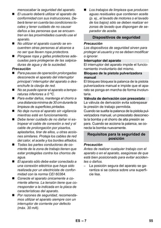 Interruptor del aparato 
Bloqueo de la pistola pulverizadora 
manual 
Válvula de derivación con presostato 
– 7 
menoscabar la seguridad del aparato. 
 El usuario deberá utilizar el aparato de 
conformidad con sus instrucciones. De-berá 
tener en cuenta las condiciones lo-cales 
y tener cuidado de no causar 
daños a las personas que se encuen-tren 
en las proximidades cuando use el 
aparato. 
 No utilizar el aparato cuando se en-cuentren 
otras personas al alcance a 
no ser que lleven ropa protectora. 
 Póngase ropa y gafas protectoras ade-cuadas 
para protegerse de las salpica-duras 
de agua y de la suciedad. 
Precaución 
 Para pausas de operación prolongadas 
desconecte el aparato del interruptor 
principal / interruptor del aparato o des-enchufe 
la clavija de red. 
 No se puede operar el aparato a tempe-raturas 
inferiores a 0 ºC. 
 Para evitar daños, mantenga el chorro a 
una distancia mínima de 30 cm durante la 
limpieza de superficies pintadas. 
 No deje nunca el aparato sin vigilancia 
mientras esté en funcionamiento. 
 Debe tener cuidado de no dañar ni es-tropear 
el cable de conexión a red y el 
cable de prolongación por pisarlos, 
aplastarlos, tirar de ellos, u otras accio-nes 
similares. Proteja los cables de red 
del calor, el aceite y los bordes afilados. 
 Todas las partes conductoras de co-rriente 
de la zona de trabajo tienen que 
estar protegidas contra los chorros de 
agua. 
 El aparato sólo debe estar conectado a 
una conexión eléctrica que haya sido 
realizada por un electricista de confor-midad 
con la norma CEI 60364. 
 Conecte el aparato únicamente a co-rriente 
alterna. La tensión tiene que co-rresponder 
a la indicada en la placa de 
características del aparato. 
 Por razones de seguridad, recomenda-mos 
utilizar el aparato siempre con un 
interruptor de corriente por defecto 
(máx. 30 mA). 
 Los trabajos de limpieza que producen 
aguas residuales que contienen aceite 
(p. ej., el lavado de motores o el lavado 
de los bajos) sólo se deben realizar en 
zonas de lavado que dispongan de se-parador 
de aceite. 
Dispositivos de seguridad 
Precaución 
Los dispositivos de seguridad sirven para 
proteger al usuario y no se deben modificar 
o ignorar. 
El interruptor del aparato impide el funcio-namiento 
involuntario del mismo. 
El bloqueo bloquea la palanca de la pistola 
pulverizadora manual e impide que el apa-rato 
se ponga en marcha de forma involun-taria. 
La válvula de derivación evita sobrepasar 
la presión de trabajo permitida. 
Cuando se suelta la palanca de la pistola pul-verizadora 
manual, un presostato desconec-ta 
la bomba y el chorro de alta presión se 
para. Cuando se acciona la palanca, se co-necta 
la bomba nuevamente. 
Requisitos para la seguridad de 
Precaución 
Antes de realizar cualquier trabajo con el 
aparato o en el aparato, asegúrese de que 
está bien posicionado para evitar acciden-tes 
o daños. 
– La posición segura del aparato se ga-rantiza 
si se coloca sobre una superfi-cie 
lisa. 
posición 
ES 55 
 