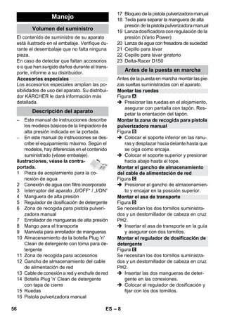– 8 
El contenido de suministro de su aparato 
está ilustrado en el embalaje. Verifique du-rante 
el desembalaje que no falta ninguna 
pieza. 
En caso de detectar que faltan accesorios 
o o que han surgido daños durante el trans-porte, 
informe a su distribuidor. 
Los accesorios especiales amplian las po-sibilidades 
de uso del aparato. Su distribui-dor 
KÄRCHER le dará información más 
detallada. 
– Este manual de instrucciones describe 
los modelos básicos de la limpiadora de 
alta presión indicada en la portada. 
– En este manual de instrucciones se des-cribe 
el equipamiento máximo. Según el 
modelos, hay diferencias en el contenido 
suministrado (véase embalaje). 
Ilustraciones, véase la contra-portada. 
1 Pieza de acoplamiento para la co-nexión 
de agua 
2 Conexión de agua con filtro incorporado 
3 Interruptor del aparato „0/OFF“ / „I/ON“ 
4 Manguera de alta presión 
5 Regulador de dosificación de detergente 
6 Zona de recogida para pistola pulveri-zadora 
manual 
7 Enrollador de mangueras de alta presión 
8 Mango para el transporte 
9 Manivela para enrollador de mangueras 
10 Almacenamiento de la botella Plug 'n' 
Clean de detergente con toma para de-tergente 
11 Zona de recogida para accesorios 
12 Gancho de almacenamiento del cable 
de alimentación de red 
13 Cable de conexión a red y enchufe de red 
14 Botella Plug 'n' Clean de detergente 
con tapa de cierre 
15 Ruedas 
16 Pistola pulverizadora manual 
17 Bloqueo de la pistola pulverizadora manual 
18 Tecla para separar la manguera de alta 
presión de la pistola pulverizadora manual 
19 Lanza dosificadora con regulación de la 
presión (Vario Power) 
20 Lanza de agua con fresadora de suciedad 
21 Cepillo para lavar 
22 Cepillo para lavar giratorio 
23 Delta-Racer D150 
Antes de la puesta en marcha montar las pie-zas 
sueltas suministradas con el aparato. 
Figura 
 Presionar las ruedas en el alojamiento, 
asegurar con pantalla con tapón. Res-petar 
la orientación del tapón. 
Figura 
 Colocar el soporte inferior en las ranu-ras 
y desplazar hacia delante hasta que 
se oiga como encaja. 
 Colocar el soporte superior y presionar 
hacia abajo hasta el tope. 
Figura 
 Presionar el gancho de almacenamien-to 
y encajar en la posición superior. 
Figura 
Se necesitan los dos tornillos suministra-dos 
y un destornillador de cabeza en cruz 
PH2. 
 Insertar el asa de transporte en la guía 
y asegurar con dos tornillos. 
Figura 
Se necesitan los dos tornillos suministra-dos 
y un destornillador de cabeza en cruz 
PH2. 
 Insertar las dos mangueras de deter-gente 
en las conexiones. 
 Colocar el regulador de dosificación y 
fijar con los dos tornillos. 
Manejo 
Volumen del suministro 
Accesorios especiales 
Descripción del aparato 
Antes de la puesta en marcha 
Montar las ruedas 
Montar la zona de recogida para pistola 
pulverizadora manual 
Montar el gancho de almacenamiento 
del cable de alimentación de red 
Montar el asa de transporte 
Montar el regulador de dosificación de 
detergente 
56 ES 
 