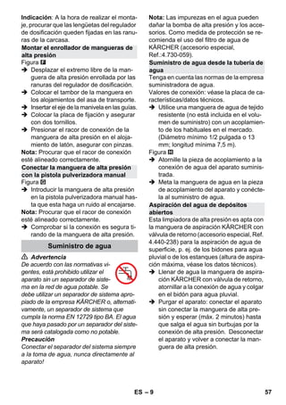 – 9 
Indicación: A la hora de realizar el monta-je, 
procurar que las lengüetas del regulador 
de dosificación queden fijadas en las ranu-ras 
de la carcasa. 
Figura 
 Desplazar el extremo libre de la man-guera 
de alta presión enrollada por las 
ranuras del regulador de dosificación. 
 Colocar el tambor de la manguera en 
los alojamientos del asa de transporte. 
 Insertar el eje de la manivela en las guías. 
 Colocar la placa de fijación y asegurar 
con dos tornillos. 
 Presionar el racor de conexión de la 
manguera de alta presión en el aloja-miento 
de latón, asegurar con pinzas. 
Nota: Procurar que el racor de conexión 
esté alineado correctamente. 
Figura 
 Introducir la manguera de alta presión 
en la pistola pulverizadora manual has-ta 
que esta haga un ruido al encajarse. 
Nota: Procurar que el racor de conexión 
esté alineado correctamente. 
 Comprobar si la conexión es segura ti-rando 
de la manguera de alta presión. 
 Advertencia 
De acuerdo con las normativas vi-gentes, 
está prohibido utilizar el 
aparato sin un separador de siste-ma 
en la red de agua potable. Se 
debe utilizar un separador de sistema apro-piado 
de la empresa KÄRCHER o, alternati-vamente, 
un separador de sistema que 
cumpla la norma EN 12729 tipo BA. El agua 
que haya pasado por un separador del siste-ma 
será catalogada como no potable. 
Precaución 
Conectar el separador del sistema siempre 
a la toma de agua, nunca directamente al 
aparato! 
Nota: Las impurezas en el agua pueden 
dañar la bomba de alta presión y los acce-sorios. 
Como medida de protección se re-comienda 
el uso del filtro de agua de 
KÄRCHER (accesorio especial, 
Ref.:4.730-059). 
Tenga en cuenta las normas de la empresa 
suministradora de agua. 
Valores de conexión: véase la placa de ca-racterísticas/ 
datos técnicos. 
 Utilice una manguera de agua de tejido 
resistente (no está incluida en el volu-men 
de suministro) con un acoplamien-to 
de los habituales en el mercado. 
(Diámetro mínimo 1/2 pulgada o 13 
mm; longitud mínima 7,5 m). 
Figura 
 Atornille la pieza de acoplamiento a la 
conexión de agua del aparato suminis-trada. 
 Meta la manguera de agua en la pieza 
de acoplamiento del aparato y conécte-la 
al suministro de agua. 
Esta limpiadora de alta presión es apta con 
la manguera de aspiración KÄRCHER con 
válvula de retorno (accesorio especial, Ref. 
4.440-238) para la aspiración de agua de 
superficie, p. ej. de los bidones para agua 
pluvial o de los estanques (altura de aspira-ción 
máxima, véase los datos técnicos). 
 Llenar de agua la manguera de aspira-ción 
KÄRCHER con válvula de retorno, 
atornillar a la conexión de agua y colgar 
en el bidón para agua pluvial. 
 Purgar el aparato: conectar el aparato 
sin conectar la manguera de alta pre-sión 
y esperar (máx. 2 minutos) hasta 
que salga el agua sin burbujas por la 
conexión de alta presión. Desconectar 
el aparato y volver a conectar la man-guera 
de alta presión. 
Montar el enrollador de mangueras de 
alta presión 
Conectar la manguera de alta presión 
con la pistola pulverizadora manual 
Suministro de agua 
Suministro de agua desde la tubería de 
agua 
Aspiración del agua de depósitos 
abiertos 
ES 57 
 