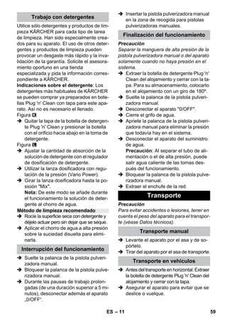 – 11 
Utilice sólo detergentes y productos de lim-pieza 
KÄRCHER para cada tipo de tarea 
de limpieza. Han sido especialmente crea-dos 
para su aparato. El uso de otros deter-gentes 
y productos de limpieza pueden 
provocar un desgaste más rápido y la inva-lidación 
de la garantía. Solicite el asesora-miento 
oportuno en una tienda 
especializada y pida la información corres-pondiente 
a KÄRCHER. 
Indicaciones sobre el detergente: Los 
detergentes más habituales de KÄRCHER 
se pueden comprar ya preparados en bote-llas 
Plug 'n' Clean con tapa para este apa-rato. 
Así no es necesario el llenado. 
Figura 
 Quitar la tapa de la botella de detergen-te 
Plug 'n' Clean y presionar la botella 
con el orificio hacia abajo en la toma de 
detergente. 
Figura 
 Ajustar la cantidad de absorción de la 
solución de detergente con el regulador 
de dosificación de detergente. 
 Utilizar la lanza dosificadora con regu-lación 
de la presión (Vario Power). 
 Girar la lanza dosificadora hasta la po-sición 
Mix. 
Nota: De este modo se añade durante 
el funcionamiento la solución de deter-gente 
al chorro de agua. 
 Rocíe la superficie seca con detergente y 
déjelo actuar pero sin dejar que se seque. 
 Aplicar el chorro de agua a alta presión 
sobre la suciedad disuelta para elimi-narla. 
 Suelte la palanca de la pistola pulveri-zadora 
manual. 
 Bloquear la palanca de la pistola pulve-rizadora 
manual. 
 Durante las pausas de trabajo prolon-gadas 
(de una duración superior a 5 mi-nutos), 
desconectar además el aparato 
„0/OFF“. 
 Insertar la pistola pulverizadora manual 
en la zona de recogida para pistolas 
pulverizadoras manuales. 
Precaución 
Separar la manguera de alta presión de la 
pistola pulverizadora manual o del aparato 
solamente cuando no haya presión en el 
sistema. 
 Extraer la botella de detergente Plug 'n' 
Clean del alojamiento y cerrar con la ta-pa. 
Para su almacenamiento, colocarlo 
en el alojamiento con un giro de 180º. 
 Suelte la palanca de la pistola pulveri-zadora 
manual. 
 Desconectar el aparato 0/OFF. 
 Cierre el grifo de agua. 
 Apriete la palanca de la pistola pulveri-zadora 
manual para eliminar la presión 
que todavía hay en el sistema. 
 Desconectar el aparato del suministro 
de agua. 
Precaución: Al separar el tubo de ali-mentación 
o el de alta presión, puede 
salir agua caliente de las tomas des-pués 
del funcionamiento. 
 Bloquear la palanca de la pistola pulve-rizadora 
manual. 
 Extraer el enchufe de la red. 
Precaución 
Para evitar accidentes o lesiones, tener en 
cuenta el peso del aparato para el transpor-te 
(véase Datos técnicos). 
 Levante el aparato por el asa y de so-pórtelo. 
 Tirar del aparato por el asa de transporte. 
 Antes del transporte en horizontal: Extraer 
la botella de detergente Plug 'n' Clean del 
alojamiento y cerrar con la tapa. 
 Asegurar el aparato para evitar que se 
deslice o vuelque. 
Trabajo con detergentes 
Método de limpieza recomendado 
Interrupción del funcionamiento 
Finalización del funcionamiento 
Transporte 
Transporte manual 
Transporte en vehículos 
ES 59 
 