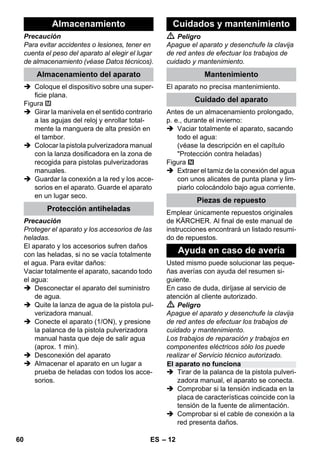 – 12 
Precaución 
Para evitar accidentes o lesiones, tener en 
cuenta el peso del aparato al elegir el lugar 
de almacenamiento (véase Datos técnicos). 
 Coloque el dispositivo sobre una super-ficie 
plana. 
Figura 
 Girar la manivela en el sentido contrario 
a las agujas del reloj y enrollar total-mente 
la manguera de alta presión en 
el tambor. 
 Colocar la pistola pulverizadora manual 
con la lanza dosificadora en la zona de 
recogida para pistolas pulverizadoras 
manuales. 
 Guardar la conexión a la red y los acce-sorios 
en el aparato. Guarde el aparato 
en un lugar seco. 
Precaución 
Proteger el aparato y los accesorios de las 
heladas. 
El aparato y los accesorios sufren daños 
con las heladas, si no se vacía totalmente 
el agua. Para evitar daños: 
Vaciar totalmente el aparato, sacando todo 
el agua: 
 Desconectar el aparato del suministro 
de agua. 
 Quite la lanza de agua de la pistola pul-verizadora 
manual. 
 Conecte el aparato (1/ON), y presione 
la palanca de la pistola pulverizadora 
manual hasta que deje de salir agua 
(aprox. 1 min). 
 Desconexión del aparato 
 Almacenar el aparato en un lugar a 
prueba de heladas con todos los acce-sorios. 
 Peligro 
Apague el aparato y desenchufe la clavija 
de red antes de efectuar los trabajos de 
cuidado y mantenimiento. 
El aparato no precisa mantenimiento. 
Antes de un almacenamiento prolongado, 
p. e., durante el invierno: 
 Vaciar totalmente el aparato, sacando 
todo el agua: 
(véase la descripción en el capítulo 
Protección contra heladas) 
Figura 
 Extraer el tamiz de la conexión del agua 
con unos alicates de punta plana y lim-piarlo 
colocándolo bajo agua corriente. 
Emplear únicamente repuestos originales 
de KÄRCHER. Al final de este manual de 
instrucciones encontrará un listado resumi-do 
de repuestos. 
Usted mismo puede solucionar las peque-ñas 
averías con ayuda del resumen si-guiente. 
En caso de duda, diríjase al servicio de 
atención al cliente autorizado. 
 Peligro 
Apague el aparato y desenchufe la clavija 
de red antes de efectuar los trabajos de 
cuidado y mantenimiento. 
Los trabajos de reparación y trabajos en 
componentes eléctricos sólo los puede 
realizar el Servicio técnico autorizado. 
 Tirar de la palanca de la pistola pulveri-zadora 
manual, el aparato se conecta. 
 Comprobar si la tensión indicada en la 
placa de características coincide con la 
tensión de la fuente de alimentación. 
 Comprobar si el cable de conexión a la 
red presenta daños. 
Almacenamiento 
Almacenamiento del aparato 
Protección antiheladas 
Cuidados y mantenimiento 
Mantenimiento 
Cuidado del aparato 
Piezas de repuesto 
Ayuda en caso de avería 
El aparato no funciona 
60 ES 
 