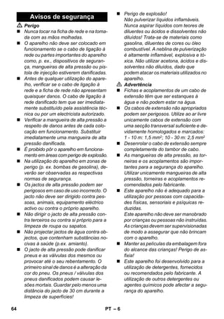 – 6 
 Perigo 
 Nunca tocar na ficha de rede e na toma-da 
com as mãos molhadas. 
 O aparelho não deve ser colocado em 
funcionamento se o cabo de ligação à 
rede ou partes importantes do aparelho 
como, p. ex., dispositivos de seguran-ça, 
mangueiras de alta pressão ou pis-tola 
de injecção estiverem danificadas. 
 Antes de qualquer utilização do apare-lho, 
verificar se o cabo de ligação à 
rede e a ficha de rede não apresentam 
quaisquer danos. O cabo de ligação à 
rede danificado tem que ser imediata-mente 
substituído pela assistência téc-nica 
ou por um electricista autorizado. 
 Verificar a mangueira de alta pressão a 
respeito de danos antes de cada colo-cação 
em funcionamento. Substituir 
imediatamente uma mangueira de alta 
pressão danificada. 
 É proibido pôr o aparelho em funciona-mento 
em áreas com perigo de explosão. 
 Na utilização do aparelho em zonas de 
perigo (p. ex. bombas de gasolina), de-verão 
ser observadas as respectivas 
normas de segurança. 
 Os jactos de alta pressão podem ser 
perigosos em caso de uso incorrecto. O 
jacto não deve ser dirigido contra pes-soas, 
animais, equipamento eléctrico 
activo ou contra o próprio aparelho. 
 Não dirigir o jacto de alta pressão con-tra 
terceiros ou contra si próprio para a 
limpeza de roupa ou sapatos. 
 Não projectar jactos de água contra ob-jectos, 
que contenham substâncias no-civas 
à saúde (p.ex. amianto). 
 O jacto de alta pressão pode danificar 
pneus e as válvulas dos mesmos ou 
provocar até o seu rebentamento. O 
primeiro sinal de danos é a alteração da 
cor do pneu. Os pneus / válvulas dos 
pneus danificados podem causar le-sões 
mortais. Guardar pelo menos uma 
distância do jacto de 30 cm durante a 
limpeza de superfícies! 
 Perigo de explosão! 
Não pulverizar líquidos inflamáveis. 
Nunca aspirar líquidos com teores de 
diluentes ou ácidos e dissolventes não 
diluídos! Trata-se de materiais como 
gasolina, diluentes de cores ou óleo 
combustível. A neblina de pulverização 
é altamente inflamável, explosiva e tó-xica. 
Não utilizar acetona, ácidos e dis-solventes 
não diluídos, dado que 
podem atacar os materiais utilizados no 
aparelho. 
 Advertência 
 Fichas e acoplamentos de um cabo de 
extensão têm que ser estanques à 
água e não podem estar na água. 
 Os cabos de extensão não apropriados 
podem ser perigosos. Utilize ao ar livre 
unicamente cabos de extensão com 
uma secção transversal suficiente e de-vidamente 
homologados e marcados: 
1 - 10 m: 1,5 mm2; 10 - 30 m: 2,5 mm2 
 Desenrolar o cabo de extensão sempre 
completamente do tambor de cabo. 
 As mangueiras de alta pressão, as tor-neiras 
e os acoplamentos são impor-tantes 
para a segurança do aparelho. 
Utilizar unicamente mangueiras de alta 
pressão, torneiras e acoplamentos re-comendados 
pelo fabricante. 
 Este aparelho não é adequado para a 
utilização por pessoas com capacida-des 
físicas, sensoriais e psíquicas re-duzidas. 
Este aparelho não deve ser manobrado 
por crianças ou pessoas não instruídas. 
As crianças devem ser supervisionadas 
de modo a assegurar que não brincam 
com o aparelho. 
 Manter as películas da embalagem fora 
do alcance das crianças! Perigo de as-fixia! 
 Este aparelho foi desenvolvido para a 
utilização de detergentes, fornecidos 
ou recomendados pelo fabricante. A 
utilização de outros detergentes ou 
agentes químicos pode afectar a segu-rança 
do aparelho. 
Avisos de segurança 
64 PT 
 