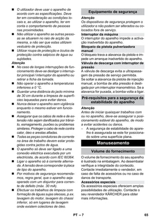 Interruptor da máquina 
Bloqueio da pistola pulverizadora 
manual 
Válvula de descarga com interruptor de 
pressão 
Pré-requisitos para a segurança da 
– 7 
 O utilizador deve usar o aparelho de 
acordo com as especificações. Deve 
ter em consideração as condições lo-cais 
e, ao utilizar o aparelho, ter em 
conta o comportamento de pessoas 
nas proximidades. 
 Não utilizar o aparelho se outras pesso-as 
se situarem no raio de acção da 
mesma, a não ser que estas utilizem 
vestuário de protecção. 
 Utilizar roupa de protecção e óculos de 
protecção contra salpicos de água ou 
sujidades. 
Atenção 
 No caso de longas interrupções de fun-cionamento 
deve-se desligar o interrup-tor 
principal / interruptor do aparelho ou 
retirar a ficha da tomada. 
 Não operar o aparelho a temperaturas 
inferiores a 0 °C. 
 Guardar uma distância do jacto mínima 
de 30 cm durante a limpeza de superfí-cies 
laqueadas para evitar danos. 
 Nunca deixar o aparelho sem vigilância 
enquanto o mesmo estiver em funcio-namento. 
 Assegurar que os cabos de rede e de ex-tensão 
não sejam danificados por trânsi-to, 
esmagamento, puxões ou problemas 
similares. Proteger o cabo de rede contra 
calor, óleo e arestas afiadas. 
 Todas as peças condutoras de corrente 
na área de trabalho devem estar prote-gidas 
contra jactos de água. 
 O aparelho só deve ser ligado a uma 
conexão eléctrica executada por um 
electricista, de acordo com IEC 60364. 
 Ligar o aparelho só à corrente alterna-da. 
A tensão deve corresponder à placa 
de tipo do aparelho. 
 Por motivos de segurança recomenda-mos, 
regra geral, que o aparelho seja 
operado com um disjuntor para corren-te 
de defeito (máx. 30 mA). 
 Efectuar os trabalhos de limpeza com 
formação de águas sujas oleosas, p.ex. 
lavagem do motor, lavagem do chassi 
inferior, só em lugares de lavagem 
onde existem colectores de óleo. 
Equipamento de segurança 
Atenção 
Os dispositivos de segurança protegem o 
utilizador e não podem ser alterados ou co-locados 
fora de serviço. 
O interruptor do aparelho impede a activa-ção 
inadvertida do aparelho. 
O bloqueio trava a alavanca da pistola e im-pede 
um arranque inadvertido do aparelho. 
A válvula de descarga evita a ultrapassa-gem 
da pressão de serviço permitida. 
Se soltar a alavanca da pistola de injecção 
manual, a bomba de alta pressão é desli-gada 
por um interruptor manométrico. Se a 
alavanca for puxada, a bomba volta a ligar. 
estabilidade do aparelho 
Atenção 
Antes de iniciar quaisquer trabalhos com 
ou no aparelho, deve-se assegurar o posi-cionamento 
estável do aparelho, de modo 
a evitar acidentes ou danos. 
– A segurança de estabilidade do apare-lho 
é assegurada se este for posiciona-do 
sobre uma superfície plana. 
Manuseamento 
Volume do fornecimento 
O volume de fornecimento do seu aparelho 
é ilustrado na embalagem. Ao desembalar 
verifique a integridade do conteúdo. 
Contacte imediatamente o vendedor, em 
caso de falta de acessórios ou no caso de 
danos de transporte. 
Acessórios especiais 
Os acessórios especiais oferecem amplas 
possibilidades de utilização. Contacte o 
seu revendedor KÄRCHER para obter 
mais informações. 
PT 65 
 