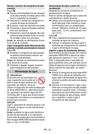 – 9 
Figura 
 Passar a extremidade livre da manguei-ra 
de alta pressão enrolada pelos enta-lhes 
no regulador de dosagem. 
 Posicionar o tambor de mangueira no 
encaixe da pega de transporte. 
 Encaixar o eixo da manivela nas guias. 
 Posicionar a placa de fixação e apertar 
com dois parafusos. 
 Pressionar o bocal de ligação (da man-gueira 
de alta pressão curta) no encai-xe 
de latão e fixar com grampos. 
Aviso: ter atenção ao alinhamento correc-to 
do bocal de conexão. 
Figura 
 Encaixar a mangueira de alta pressão 
na pistola pulverizadora manual, até 
encaixar audivelmente. 
Aviso: ter atenção ao alinhamento correc-to 
do bocal de conexão. 
 Controlar a ligação segura, puxando 
pela mangueira de alta pressão. 
 Advertência 
De acordo com as prescrições em 
vigor o aparelho nunca pode ser li-gado 
à rede de água potável sem 
separador de sistema. Deve-se 
utilizar um separador de sistema adequado 
da firma KÄRCHER ou, alternativamente, 
um separador de sistema segundo EN 
12729 tipo BA. A água que tenha entrado 
no separador de sistema é considerada im-própria 
para consumo. 
Atenção 
Ligar o separador de sistema sempre à ali-mentação 
da água e nunca directamente 
ao aparelho! 
Aviso: sujidade na água pode danificar a 
bomba de alta pressão e os acessórios. 
Como meio de protecção é recomendado o 
filtro de água KÄRCHER (acessórios espe-ciais, 
n.º enc. 4.730-059). 
Respeite as normas da companhia de 
abastecimento de água. 
Para os valores de ligação veja a placa de 
características / dados técnicos. 
 Utilizar uma mangueira de água de ma-terial 
reforçado (não incluída no mate-rial 
fornecido) com um acoplamento 
normal. (Diâmetro mínimo de 1/2 pole-gada 
resp., 13 mm; comprimento míni-mo 
7,5 m). 
Figura 
 Fixar o elemento de acoplamento na 
conexão de água da máquina. 
 Colocar a mangueira de água sobre o 
elemento de acoplamento da máquina 
e ligar à alimentação da água. 
Esta lavadora de alta pressão com tubo de 
aspiração KÄRCHER e válvula de reten-ção 
(acessório especial, n.º enc. 4.440- 
238), é adequada para a aspiração de 
água superficial como, por exemplo, de va-silhas 
de água pluvial ou lagos domésticos 
(altura máxima de aspiração, ver dados 
técnicos). 
 Encher a mangueira de aspiração KÄR-CHER 
(com válvula de retenção) com 
água, ligar à alimentação da água e po-sicionar 
na vasilha de captura de águas 
pluviais. 
 Eliminar o ar da máquina: Ligar o apa-relho 
sem a mangueira de alta pressão 
conectada e esperar (máx. 2 minutos), 
até a água sair sem bolhas de ar na res-pectiva 
ligação de alta pressão. Desli-gar 
o aparelho e voltar a ligar a 
mangueira de alta pressão. 
Montar o tambor da mangueira de alta 
pressão 
Ligar a mangueira (tubo flexível) de alta 
pressão à pistola pulverizadora manual 
Alimentação de água 
Alimentação de água a partir da 
canalização 
Aspirar a água de recipientes abertos 
PT 67 
 