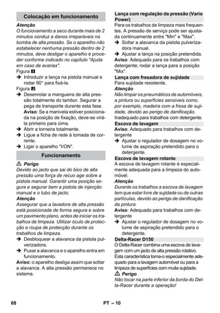 – 10 
Atenção 
O funcionamento a seco durante mais de 2 
minutos conduz a danos irreparáveis na 
bomba de alta pressão. Se o aparelho não 
estabelecer nenhuma pressão dentro de 2 
minutos, deve desligar o aparelho e proce-der 
conforme indicado no capítulo Ajuda 
em caso de avarias. 
Figura 
 Introduzir a lança na pistola manual e 
rodar 90° para fixá-la. 
Figura 
 Desenrolar a mangueira de alta pres-são 
totalmente do tambor. Segurar a 
pega de transporte durante esta fase. 
Aviso: Se a manivela estiver posiciona-da 
na posição de fixação, deve-se virá-la 
primeiro para cima. 
 Abrir a torneira totalmente. 
 Ligue a ficha de rede à tomada de cor-rente. 
 Ligar o aparelho I/ON. 
 Perigo 
Devido ao jacto que sai do bico de alta 
pressão uma força de recuo age sobre a 
pistola manual. Garantir uma posição se-gura 
e segurar bem a pistola de injecção 
manual e o tubo de jacto. 
Atenção 
Assegurar que a lavadora de alta pressão 
está posicionada de forma segura e sobre 
um pavimento plano, antes de iniciar os tra-balhos 
de limpeza. Utilizar óculo de protec-ção 
e roupa de protecção durante os 
trabalhos de limpeza. 
 Desbloquear a alavanca da pistola pul-verizadora. 
 Puxar a alavanca e o aparelho entra em 
funcionamento. 
Aviso: o aparelho desliga assim que soltar 
a alavanca. A alta pressão permanece no 
sistema. 
Para os trabalhos de limpeza mais frequen-tes. 
A pressão de serviço pode ser ajusta-da 
continuamente entre Min e Max. 
 Soltar a alavanca da pistola pulveriza-dora 
manual. 
 Ajustar a lança na posição pretendida. 
Aviso: Adequado para os trabalhos com 
detergente; rodar a lança para a posição 
Mix. 
Para sujidade resistente. 
Atenção 
Não limpar os pneumáticos de automóveis, 
a pintura ou superfícies sensíveis como, 
por exemplo, madeira com a fresa de suji-dade, 
devido ao perigo de danificação. 
Inadequado para trabalhos com detergente. 
Aviso: Adequado para trabalhos com de-tergente 
 Ajustar o regulador de dosagem no vo-lume 
de aspiração pretendido para o 
detergente. 
A escova de lavagem rotante é especial-mente 
adequada para a limpeza do auto-móvel. 
Atenção 
Durante os trabalhos a escova de lavagem 
tem que estar livre de sujidade ou de outras 
partículas, devido ao perigo de danificação 
da pintura. 
Aviso: Adequado para trabalhos com de-tergente 
 Ajustar o regulador de dosagem no vo-lume 
de aspiração pretendido para o 
detergente. 
O Delta-Racer combina uma escova de lava-gem 
com um jacto de alta pressão rotativo. 
Esta característica torna-o especialmente ade-quado 
para a lavagem automóvel ou para a 
limpeza de superfícies com muita sujidade. 
 Perigo 
Não tocar na parte inferior da borda do Del-ta- 
Racer durante a operação! 
Colocação em funcionamento 
Funcionamento 
Lança com regulação da pressão (Vario 
Power) 
Lança com fresadora de sujidade 
Escova de lavagem 
Escova de lavagem rotante 
Delta-Racer D150 
68 PT 
 