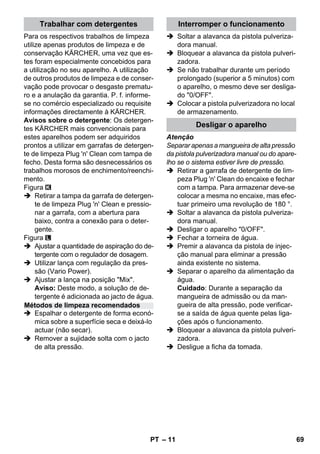 – 11 
Para os respectivos trabalhos de limpeza 
utilize apenas produtos de limpeza e de 
conservação KÄRCHER, uma vez que es-tes 
foram especialmente concebidos para 
a utilização no seu aparelho. A utilização 
de outros produtos de limpeza e de conser-vação 
pode provocar o desgaste prematu-ro 
e a anulação da garantia. P. f. informe-se 
no comércio especializado ou requisite 
informações directamente à KÄRCHER. 
Avisos sobre o detergente: Os detergen-tes 
KÄRCHER mais convencionais para 
estes aparelhos podem ser adquiridos 
prontos a utilizar em garrafas de detergen-te 
de limpeza Plug 'n' Clean com tampa de 
fecho. Desta forma são desnecessários os 
trabalhos morosos de enchimento/reenchi-mento. 
Figura 
 Retirar a tampa da garrafa de detergen-te 
de limpeza Plug 'n' Clean e pressio-nar 
a garrafa, com a abertura para 
baixo, contra a conexão para o deter-gente. 
Figura 
 Ajustar a quantidade de aspiração do de-tergente 
com o regulador de dosagem. 
 Utilizar lança com regulação da pres-são 
(Vario Power). 
 Ajustar a lança na posição Mix. 
Aviso: Deste modo, a solução de de-tergente 
é adicionada ao jacto de água. 
 Espalhar o detergente de forma econó-mica 
sobre a superfície seca e deixá-lo 
actuar (não secar). 
 Remover a sujidade solta com o jacto 
de alta pressão. 
 Soltar a alavanca da pistola pulveriza-dora 
manual. 
 Bloquear a alavanca da pistola pulveri-zadora. 
 Se não trabalhar durante um período 
prolongado (superior a 5 minutos) com 
o aparelho, o mesmo deve ser desliga-do 
0/OFF. 
 Colocar a pistola pulverizadora no local 
de armazenamento. 
Atenção 
Separar apenas a mangueira de alta pressão 
da pistola pulverizadora manual ou do apare-lho 
se o sistema estiver livre de pressão. 
 Retirar a garrafa de detergente de lim-peza 
Plug 'n' Clean do encaixe e fechar 
com a tampa. Para armazenar deve-se 
colocar a mesma no encaixe, mas efec-tuar 
primeiro uma revolução de 180 °. 
 Soltar a alavanca da pistola pulveriza-dora 
manual. 
 Desligar o aparelho 0/OFF. 
 Fechar a torneira de água. 
 Premir a alavanca da pistola de injec-ção 
manual para eliminar a pressão 
ainda existente no sistema. 
 Separar o aparelho da alimentação da 
água. 
Cuidado: Durante a separação da 
mangueira de admissão ou da man-gueira 
de alta pressão, pode verificar-se 
a saída de água quente pelas liga-ções 
após o funcionamento. 
 Bloquear a alavanca da pistola pulveri-zadora. 
 Desligue a ficha da tomada. 
Trabalhar com detergentes 
Métodos de limpeza recomendados 
Interromper o funcionamento 
Desligar o aparelho 
PT 69 
 