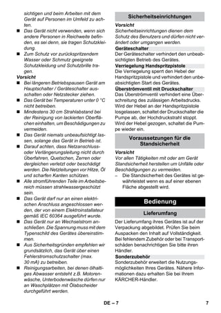 Geräteschalter 
Verriegelung Handspritzpistole 
Überströmventil mit Druckschalter 
Sonderzubehör 
– 7 
sichtigen und beim Arbeiten mit dem 
Gerät auf Personen im Umfeld zu ach-ten. 
 Das Gerät nicht verwenden, wenn sich 
andere Personen in Reichweite befin-den, 
es sei denn, sie tragen Schutzklei-dung. 
 Zum Schutz vor zurückspritzendem 
Wasser oder Schmutz geeignete 
Schutzkleidung und Schutzbrille tra-gen. 
Vorsicht 
 Bei längeren Betriebspausen Gerät am 
Hauptschalter / Geräteschalter aus-schalten 
oder Netzstecker ziehen. 
 Das Gerät bei Temperaturen unter 0 °C 
nicht betreiben. 
 Mindestens 30 cm Strahlabstand bei 
der Reinigung von lackierten Oberflä-chen 
einhalten, um Beschädigungen zu 
vermeiden. 
 Das Gerät niemals unbeaufsichtigt las-sen, 
solange das Gerät in Betrieb ist. 
 Darauf achten, dass Netzanschluss-oder 
Verlängerungsleitung nicht durch 
Überfahren, Quetschen, Zerren oder 
dergleichen verletzt oder beschädigt 
werden. Die Netzleitungen vor Hitze, Öl 
und scharfen Kanten schützen. 
 Alle stromführenden Teile im Arbeitsbe-reich 
müssen strahlwassergeschützt 
sein. 
 Das Gerät darf nur an einen elektri-schen 
Anschluss angeschlossen wer-den, 
der von einem Elektroinstallateur 
gemäß IEC 60364 ausgeführt wurde. 
 Das Gerät nur an Wechselstrom an-schließen. 
Die Spannung muss mit dem 
Typenschild des Gerätes übereinstim-men. 
 Aus Sicherheitsgründen empfehlen wir 
grundsätzlich, das Gerät über einen 
Fehlerstromschutzschalter (max. 
30 mA) zu betreiben. 
 Reinigungsarbeiten, bei denen ölhalti-ges 
Abwasser entsteht z.B. Motoren-wäsche, 
Unterbodenwäsche dürfen nur 
an Waschplätzen mit Ölabscheider 
durchgeführt werden. 
Sicherheitseinrichtungen 
Vorsicht 
Sicherheitseinrichtungen dienen dem 
Schutz des Benutzers und dürfen nicht ver-ändert 
oder umgangen werden. 
Der Geräteschalter verhindert den unbeab-sichtigten 
Betrieb des Gerätes. 
Die Verriegelung sperrt den Hebel der 
Handspritzpistole und verhindert den unbe-absichtigten 
Start des Gerätes. 
Das Überströmventil verhindert eine Über-schreitung 
des zulässigen Arbeitsdrucks. 
Wird der Hebel an der Handspritzpistole 
losgelassen, schaltet der Druckschalter die 
Pumpe ab, der Hochdruckstrahl stoppt. 
Wird der Hebel gezogen, schaltet die Pum-pe 
wieder ein. 
Voraussetzungen für die 
Standsicherheit 
Vorsicht 
Vor allen Tätigkeiten mit oder am Gerät 
Standsicherheit herstellen um Unfälle oder 
Beschädigungen zu vermeiden. 
– Die Standsicherheit des Gerätes ist ge-währleistet 
wenn es auf einer ebenen 
Fläche abgestellt wird. 
Bedienung 
Lieferumfang 
Der Lieferumfang ihres Gerätes ist auf der 
Verpackung abgebildet. Prüfen Sie beim 
Auspacken den Inhalt auf Vollständigkeit. 
Bei fehlendem Zubehör oder bei Transport-schäden 
benachrichtigen Sie bitte ihren 
Händler. 
Sonderzubehör erweitert die Nutzungs-möglichkeiten 
Ihres Gerätes. Nähere Infor-mationen 
dazu erhalten Sie bei Ihrem 
KÄRCHER-Händler. 
DE 7 
 