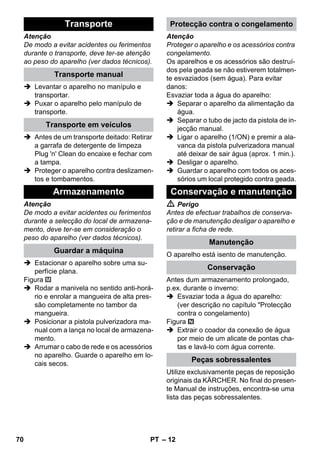 – 12 
Atenção 
De modo a evitar acidentes ou ferimentos 
durante o transporte, deve ter-se atenção 
ao peso do aparelho (ver dados técnicos). 
 Levantar o aparelho no manípulo e 
transportar. 
 Puxar o aparelho pelo manípulo de 
transporte. 
 Antes de um transporte deitado: Retirar 
a garrafa de detergente de limpeza 
Plug 'n' Clean do encaixe e fechar com 
a tampa. 
 Proteger o aparelho contra deslizamen-tos 
e tombamentos. 
Atenção 
De modo a evitar acidentes ou ferimentos 
durante a selecção do local de armazena-mento, 
deve ter-se em consideração o 
peso do aparelho (ver dados técnicos). 
 Estacionar o aparelho sobre uma su-perfície 
plana. 
Figura 
 Rodar a manivela no sentido anti-horá-rio 
e enrolar a mangueira de alta pres-são 
completamente no tambor da 
mangueira. 
 Posicionar a pistola pulverizadora ma-nual 
com a lança no local de armazena-mento. 
 Arrumar o cabo de rede e os acessórios 
no aparelho. Guarde o aparelho em lo-cais 
secos. 
Atenção 
Proteger o aparelho e os acessórios contra 
congelamento. 
Os aparelhos e os acessórios são destruí-dos 
pela geada se não estiverem totalmen-te 
esvaziados (sem água). Para evitar 
danos: 
Esvaziar toda a água do aparelho: 
 Separar o aparelho da alimentação da 
água. 
 Separar o tubo de jacto da pistola de in-jecção 
manual. 
 Ligar o aparelho (1/ON) e premir a ala-vanca 
da pistola pulverizadora manual 
até deixar de sair água (aprox. 1 min.). 
 Desligar o aparelho. 
 Guardar o aparelho com todos os aces-sórios 
um local protegido contra geada. 
 Perigo 
Antes de efectuar trabalhos de conserva-ção 
e de manutenção desligar o aparelho e 
retirar a ficha de rede. 
O aparelho está isento de manutenção. 
Antes dum armazenamento prolongado, 
p.ex. durante o inverno: 
 Esvaziar toda a água do aparelho: 
(ver descrição no capítulo Protecção 
contra o congelamento) 
Figura 
 Extrair o coador da conexão de água 
por meio de um alicate de pontas cha-tas 
e lavá-lo com água corrente. 
Utilize exclusivamente peças de reposição 
originais da KÄRCHER. No final do presen-te 
Manual de instruções, encontra-se uma 
lista das peças sobressalentes. 
Transporte 
Transporte manual 
Transporte em veículos 
Armazenamento 
Guardar a máquina 
Protecção contra o congelamento 
Conservação e manutenção 
Manutenção 
Conservação 
Peças sobressalentes 
70 PT 
 