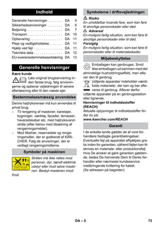 Dansk 
– 5 
Kære kunde 
Læs original brugsanvisning in-den 
første brug, følg anvisnin-gerne 
og opbevar vejledningen til senere 
efterlæsning eller til den næste ejer. 
Denne højtryksrenser må kun anvendes til 
privat brug: 
– Til rengøring af maskiner, køretøjer, 
bygninger, værktøj, facader, terrasser, 
haveredskaber etc. med højtryksvand-stråle 
(efter behov med tilsætning af 
rengørningsmiddel). 
– Med tilbehør, reservedele og rengø-ringsmidler, 
der er godkendt af KÄR-CHER. 
Følg de anvisninger, der er 
vedlagt rengøringsmidlerne. 
Strålen må ikke rettes mod 
personer, dyr, tændt elektrisk 
udstyr eller mod selve maski-nen. 
Beskyt maskinen imod 
frost. 
 Risiko 
En umiddelbar truende fare, som kan føre 
til alvorlige personskader eller død. 
 Advarsel 
En muligvis farlig situation, som kan føre til 
alvorlige personskader eller til død. 
Forsigtig 
En muligvis farlig situation, som kan føre til 
personskader eller til materialeskader. 
Emballagen kan genbruges. Smid 
ikke emballagen ud sammen med det 
almindelige husholdningsaffald, men afle-ver 
den til genbrug. 
Udtjente apparater indeholder værdi-fulde 
materialer, der kan og bør afle-veres 
til genbrug. Aflever derfor 
udtjente apparater på en genbrugsstation 
eller lignende. 
Henvisninger til indholdsstoffer 
(REACH) 
Aktuelle oplysninger til indholdsstoffer fin-der 
du på: 
www.kaercher.com/REACH 
I de enkelte lande gælder de af vore for-handlere 
fastlagte garantibetingelser. 
Eventuelle fejl på apparatet afhjælpes gra-tis 
inden for garantien, såfremt fejlen kan til-skrives 
en materiale- eller produktionsfejl. 
Hvis De ønsker at gøre garantien gælden-de, 
bedes De henvende Dem til Deres for-handler 
eller nærmeste kundeservice 
medbringende kvittering for købet. 
(Se adressen på bagsiden) 
Indhold 
Generelle henvisninger . . . . . . . . DA 5 
Sikkerhedsanvisninger . . . . . . . . DA 6 
Betjening . . . . . . . . . . . . . . . . . . . DA 7 
Transport. . . . . . . . . . . . . . . . . . . DA 10 
Opbevaring . . . . . . . . . . . . . . . . . DA 11 
Pleje og vedligeholdelse . . . . . . . DA 11 
Hjælp ved fejl . . . . . . . . . . . . . . . DA 11 
Tekniske data . . . . . . . . . . . . . . . DA 12 
EU-overensstemmelseserklæring DA 13 
Generelle henvisninger 
Bestemmelsesmæssig anvendelse 
Symboler på maskinen 
Symbolerne i driftsvejledningen 
Miljøbeskyttelse 
Garanti 
DA 73 
 
