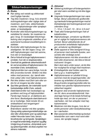 – 6 
 Risiko 
 Rør aldrig ved netstik og stikkontakt 
med fugtige hænder. 
 Tag ikke maskinen i brug, hvis strømtil-slutningsledningen 
eller vigtige dele af 
maskinen, som f.eks. sikkerhedsele-menter, 
højtryksslanger eller sprøjtepi-stoler, 
er beskadigede. 
 Kontroller altid tilslutningsledningen og 
netstikket for skader, før maskinen ta-ges 
i brug. En beskadiget tilslutnings-ledning 
skal omgående udskiftes af en 
autoriseret kundeserviceafdeling/el-in-stallatør. 
 Kontroller altid højtryksslangen for be-skadigelser, 
før den tages i brug. Ud-skift 
højtryksslangen med det samme, 
hvis den er beskadiget. 
 Det er forbudt at bruge højtryksrenseren i 
områder, hvor der er eksplosionsfare. 
 Overhold de gældende sikkerhedsforskrif-ter 
ved anvendelse af højtryksrenseren i fa-reområder 
(f.eks. tankstationer). 
 Højtryksstråler kan være farlige, hvis de 
ikke anvendes korrekt. Strålen må ikke 
rettes mod personer, dyr, tændt elek-trisk 
udstyr eller mod højtryksrenseren. 
 Ret ikke strålen mod Dem selv eller an-dre 
for at rengøre tøj eller skotøj. 
 Spul ikke genstande, der indeholder sund-hedsskadelige 
stoffer (f.eks. asbest). 
 Dæk/dækventiler kan beskadiges og 
punktere ved brug af højtryksstrålen. 
Første tegn herpå er, at dækkene æn-drer 
farve. Beskadigede dæk/dækventi-ler 
er livsfarlige. Hold mindst 30 cm 
stråleafstand ved rengøringen! 
 Eksplosionsrisiko! 
Brændbare væsker må ikke sprøjtes. 
Opsug aldrig opløsningsmiddelholdige væ-sker 
eller ufortyndede syrer og opløsnings-midler! 
Herunder hører f.eks. benzin, 
farvefortynder og fyringsolie. Sprøjtetågen 
er meget let antændelig, eksplosiv og giftig. 
Undgå brug af acetone, ufortyndede syrer 
og opløsningsmidler, da disse angriber ma-skinens 
materialer. 
 Advarsel 
 Stikket og koblingen af forlængerlednin-ger 
skal være vandtæt og må ikke ligge 
i vand. 
 Uegnede forlængerledninger kan være 
farlige. Benyt udelukkende godkendte 
og mærkede forlængerledninger med et 
tilstrækkeligt stort ledningstværsnit ved 
udendørs brug: 
1 - 10 m: 1,5 mm2; 10 - 30 m: 2,5 mm2 
 Træk altid forlængerledningen helt af 
kabeltromlen. 
 Højtryksslanger, armaturer og tilkoblin-ger 
er vigtige for højtryksrenserens sik-kerhed. 
Benyt udelukkende de af 
producenten anbefalede højtryksslan-ger, 
armaturer og tilkoblinger. 
 Dette apparat er ikke beregnet til brug 
af personer med nedsatte fysiske, sen-soriske 
eller åndelige evner. 
Højtryksrenseren må ikke anvendes af 
børn eller af personer, der ikke er blevet 
instrueret i brugen. 
Børn skal være under opsyn, så de ikke 
har mulighed for at lege med maskinen. 
 Emballagefolie skal holdes væk fra 
børn p.gr.a. kvælningsfare! 
 Højtryksrenseren er udviklet til brug 
sammen med de rengøringsmidler, der 
leveres og anbefales af producenten. 
Brug af andre rengøringsmidler eller ke-mikalier 
kan påvirke højtryksrenserens 
sikkerhed negativt. 
 Brugeren skal anvende højtryksrense-ren 
iht. dens anvendelsesformål. Han 
skal tage hensyn til de lokale forhold og 
holde øje med, om der er personer i 
nærheden, når han arbejder med høj-tryksrenseren. 
 Maskinen må ikke bruges, hvis der er 
andre personer uden beskyttelsesdrag-ter 
i nærheden. 
 Bær passende sikkerhedstøj og beskyt-telsesbriller 
som værn mod vand eller 
snavs, der sprøjter bagud. 
Sikkerhedsanvisninger 
74 DA 
 