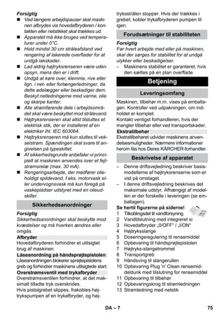 – 7 
Forsigtig 
 Ved længere arbejdspauser skal maski-nen 
afbrydes via hovedafbryderen / kon-takten 
eller netstikket skal trækkes ud. 
 Apparatet må ikke bruges ved tempera-turer 
under 0°C. 
 Hold mindst 30 cm stråleafstand ved 
rengøring af lakerede overflader for at 
undgå lakskader. 
 Lad aldrig højtryksrenseren være uden 
opsyn, mens den er i drift. 
 Undgå at køre over, klemme, rive eller 
lign. i net- eller forlængerledninger, da 
dette ødelægger eller beskadiger dem. 
Beskyt netledningerne mod varme, olie 
og skarpe kanter. 
 Alle strømførende dele i arbejdsområ-det 
skal være beskyttet mod strålevand. 
 Højtryksrenseren skal altid tilsluttes et 
elektrisk stik, der er installeret af en 
elektriker iht. IEC 603064. 
 Højtryksrenseren må kun sluttes til vek-selstrøm. 
Spændingen skal svare til an-givelsen 
på typeskiltet. 
 Af sikkerhedsgrunde anbefaler vi princi-pielt 
at maskinen anvendes over et fejl-strømsrelæ 
(max. 30 mA). 
 Rengøringsarbejde, der medfører olie-holdigt 
spildevand, f.eks. motorvask el-ler 
undervognsvask må kun foregå på 
vaskepladser udstyret med en olieud-skiller. 
Forsigtig 
Sikkerhedsanordninger skal beskytte mod 
kvæstelser og må hverken ændres eller 
omgås. 
Hovedafbryderen forhindrer et utilsigtet 
brug af maskinen. 
Låseanordningen blokerer sprøjtepistolens 
greb og forhindrer maskinens utilsigtede start. 
Overstrømsventilen forhindrer, at det mak-simalt 
tilladte tryk overskrides. 
Hvis pistolgrebet slippes, frakobles høj-trykspumpen 
af en trykafbryder, og høj-tryksstrålen 
stopper. Hvis der trækkes i 
grebet, kobler trykafbryderen pumpen til 
igen. 
Forsigtig 
Før hvert arbejde med eller på maskinen, 
skal der sørges for stabilitet for at undgå 
ulykker eller beskadigelser. 
– Maskinens stabilitet er garanteret, hvis 
den sættes på en plan overflade. 
Maskinen, tilbehør m.m. vises på emballa-gen. 
Kontroller ved udpakningen, om ind-holdet 
er komplet. 
Kontakt venligst forhandleren, hvis der 
mangler tilbehør eller ved transportskader. 
Ekstratilbehøret udvider maskinens anven-delsesmuligheder. 
Nærmere informationer 
herom fås hos Deres KÄRCHER-forhandler. 
– Denne driftsvejledning beskriver basis-modellerne 
af højtryksrenserne som er 
vist på omslaget. 
– I denne driftsvejledning beskrives det 
maksimale udstyr. Afhængigt af model-len 
er der forskelle i leveringen (se em-ballagen). 
Se hertil figurerne på siderne! 
1 Tilkoblingsdel til vandforsyning 
2 Vandtilslutning med integreret si 
3 Hovedafbryder „0/OFF“ / „I/ON“ 
4 Højtryksslange 
5 Doseringsregulering til rensemiddel 
6 Opbevaring til håndsprøjtepistolen 
7 Højtryks-slangetrommel 
8 Transportgreb 
9 Håndsving til slangerullen 
10 Opbevaring Plug 'n' Clean rensemid-deldunk 
med tilslutning for rensemiddel 
11 Opbevaring til tilbehør 
12 Opbevaringskrog til strømledningen 
13 Strømledning med netstik 
Sikkerhedsanordninger 
Afbryder 
Låseanordning på håndsprøjtepistolen 
Overstrømsventil med trykafbryder 
Forudsætninger til stabiliteten 
Betjening 
Leveringsomfang 
Ekstratilbehør 
Beskrivelse af apparatet 
DA 75 
 