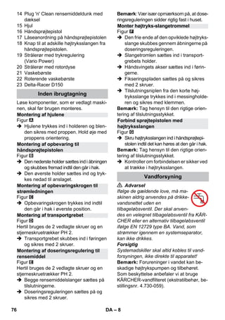 – 8 
14 Plug 'n' Clean rensemiddeldunk med 
dæksel 
15 Hjul 
16 Håndsprøjtepistol 
17 Låseanordning på håndsprøjtepistolen 
18 Knap til at adskille højtryksslangen fra 
håndsprøjtepistolen. 
19 Strålerør med trykregulering 
(Vario Power) 
20 Strålerør med rotordyse 
21 Vaskebørste 
22 Roterende vaskebørste 
23 Delta-Racer D150 
Løse komponenter, som er vedlagt maski-nen, 
skal før brugen monteres. 
Figur 
 Hjulene trykkes ind i holderen og blen-den 
sikres med proppen. Hold øje med 
proppens orientering. 
Figur 
 Den nederste holder sættes ind i åbningen 
og skubbes fremad indtil den går i hak. 
 Den øverste holder sættes ind og tryk-kes 
nedad til anslaget. 
Figur 
 Opbevaringskrogen trykkes ind indtil 
den går i hak i øverste position. 
Figur 
Hertil bruges de 2 vedlagte skruer og en 
stjerneskruetrækker PH 2. 
 Transportgrebet skubbes ind i føringen 
og sikres med 2 skruer. 
Figur 
Hertil bruges de 2 vedlagte skruer og en 
stjerneskruetrækker PH 2. 
 Begge rensemiddelslanger sættes på 
tilslutningerne. 
 Doseringsreguleringen sættes på og 
sikres med 2 skruer. 
Bemærk: Vær især opmærksom på, at dose-ringsreguleringen 
sidder rigtig fast i huset. 
Figur 
 Den frie ende af den opviklede højtryks-slange 
skubbes gennem åbningerne på 
doseringsreguleringen. 
 Slangetromlen sættes ind i transport-grebets 
holder. 
 Håndsvingets akser sættes ind i førin-gerne. 
 Fikseringspladen sættes på og sikres 
med 2 skruer. 
 Tilslutningsniplen fra den korte høj-tryksslange 
trykkes ind i messingholde-ren 
og sikres med klemmen. 
Bemærk: Tag hensyn til den rigtige orien-tering 
af tilslutningsstykket. 
Figur 
 Skru højtryksslangen ind i håndsprøjtepi-stolen 
indtil det kan høres at den går i hak. 
Bemærk: Tag hensyn til den rigtige orien-tering 
af tilslutningsstykket. 
 Kontroller om forbindelsen er sikker ved 
at trække i højtryksslangen. 
 Advarsel 
Ifølge de gældende love, må ma-skinen 
aldrig anvendes på drikke-vandsnettet 
uden en 
tilbageløbsventil. Der skal anven-des 
en velegnet tilbageløbsventil fra KÄR-CHER 
eller en alternativ tilbageløbsventil 
ifølge EN 12729 type BA. Vand, som 
strømmer igennem en systemseparator, 
kan ikke drikkes. 
Forsigtig 
Systemadskiller skal altid kobles til vand-forsyningen, 
ikke direkte til apparatet! 
Bemærk: Forureninger i vandet kan be-skadige 
højtrykspumpen og tilbehøret. 
Som beskyttelse anbefaler vi at bruge 
KÄRCHER-vandfilteret (ekstratilbehør, be-stillingsnr. 
4.730-059). 
Inden ibrugtagning 
Montering af hjulene 
Montering af opbevaring til 
håndsprøjtepistolen 
Montering af opbevaringskrogen til 
strømledningen 
Montering af transportgrebet 
Montering af doseringsregulering til 
rensemiddel 
Monter højtryks-slangetrommel 
Forbind sprøjtepistolen med 
højtryksslangen 
Vandforsyning 
76 DA 
 