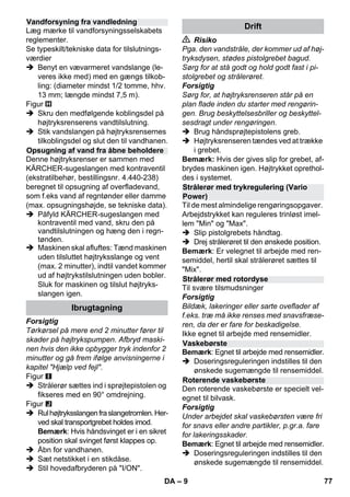 – 9 
Læg mærke til vandforsyningsselskabets 
reglementer. 
Se typeskilt/tekniske data for tilslutnings-værdier 
 Benyt en vævarmeret vandslange (le-veres 
ikke med) med en gængs tilkob-ling: 
(diameter mindst 1/2 tomme, hhv. 
13 mm; længde mindst 7,5 m). 
Figur 
 Skru den medfølgende koblingsdel på 
højtryksrenserens vandtilslutning. 
 Stik vandslangen på højtryksrensernes 
tilkoblingsdel og slut den til vandhanen. 
Denne højtryksrenser er sammen med 
KÄRCHER-sugeslangen med kontraventil 
(ekstratilbehør, bestillingsnr. 4.440-238) 
beregnet til opsugning af overfladevand, 
som f.eks vand af regntønder eller damme 
(max. opsugningshøjde, se tekniske data). 
 Påfyld KÄRCHER-sugeslangen med 
kontraventil med vand, skru den på 
vandtilslutningen og hæng den i regn-tønden. 
 Maskinen skal afluftes: Tænd maskinen 
uden tilsluttet højtryksslange og vent 
(max. 2 minutter), indtil vandet kommer 
ud af højtrykstilslutningen uden bobler. 
Sluk for maskinen og tilslut højtryks-slangen 
igen. 
Forsigtig 
Tørkørsel på mere end 2 minutter fører til 
skader på højtrykspumpen. Afbryd maski-nen 
hvis den ikke opbygger tryk indenfor 2 
minutter og gå frem ifølge anvisningerne i 
kapitel Hjælp ved fejl. 
Figur 
 Strålerør sættes ind i sprøjtepistolen og 
fikseres med en 90° omdrejning. 
Figur 
 Rul højtryksslangen fra slangetromlen. Her-ved 
skal transportgrebet holdes imod. 
Bemærk: Hvis håndsvinget er i en sikret 
position skal svinget først klappes op. 
 Åbn for vandhanen. 
 Sæt netstikket i en stikdåse. 
 Stil hovedafbryderen på I/ON. 
 Risiko 
Pga. den vandstråle, der kommer ud af høj-tryksdysen, 
stødes pistolgrebet bagud. 
Sørg for at stå godt og hold godt fast i pi-stolgrebet 
og strålerøret. 
Forsigtig 
Sørg for, at højtryksrenseren står på en 
plan flade inden du starter med rengørin-gen. 
Brug beskyttelsesbriller og beskyttel-sesdragt 
under rengøringen. 
 Brug håndsprøjtepistolens greb. 
 Højtryksrenseren tændes ved at trække 
i grebet. 
Bemærk: Hvis der gives slip for grebet, af-brydes 
maskinen igen. Højtrykket oprethol-des 
i systemet. 
Til de mest almindelige rengøringsopgaver. 
Arbejdstrykket kan reguleres trinløst imel-lem 
Min og Max. 
 Slip pistolgrebets håndtag. 
 Drej strålerøret til den ønskede position. 
Bemærk: Er velegnet til arbejde med ren-semiddel, 
hertil skal strålerøret sættes til 
Mix. 
Til svære tilsmudsninger 
Forsigtig 
Bildæk, lakeringer eller sarte oveflader af 
f.eks. træ må ikke renses med snavsfræse-ren, 
da der er fare for beskadigelse. 
Ikke egnet til arbejde med rensemidler. 
Bemærk: Egnet til arbejde med rensemidler. 
 Doseringsreguleringen indstilles til den 
ønskede sugemængde til rensemiddel. 
Den roterende vaskebørste er specielt vel-egnet 
til bilvask. 
Forsigtig 
Under arbejdet skal vaskebørsten være fri 
for snavs eller andre partikler, p.gr.a. fare 
for lakeringsskader. 
Bemærk: Egnet til arbejde med rensemidler. 
 Doseringsreguleringen indstilles til den 
ønskede sugemængde til rensemiddel. 
Vandforsyning fra vandledning 
Opsugning af vand fra åbne beholdere 
Ibrugtagning 
Drift 
Strålerør med trykregulering (Vario 
Power) 
Strålerør med rotordyse 
Vaskebørste 
Roterende vaskebørste 
DA 77 
 