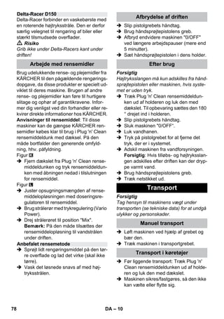 – 10 
Delta-Racer forbinder en vaskebørste med 
en roterende højtryksstråle. Den er derfor 
særlig velegnet til rengøring af biler eller 
stærkt tilsmudsede overflader. 
 Risiko 
Grib ikke under Delta-Racers kant under 
driften! 
Brug udelukkende rense- og plejemidler fra 
KÄRCHER til den pågældende rengørings-dopgave, 
da disse produkter er specielt ud-viklet 
til deres maskine. Brugen af andre 
rense- og plejemidler kan føre til hurtigere 
slitage og ophør af garantikravene. Infor-mer 
dig venligst ved din forhandler eller re-kvirer 
direkte informationer hos KÄRCHER. 
Anvisninger til rensemiddel: Til disse 
maskiner kan de gængse KÄRCHER ren-semidler 
købes klar til brug i Plug 'n' Clean 
rensemiddeldunk med dæksel. På den 
måde bortfalder den generende omfyld-ning, 
hhv. påfyldning. 
Figur 
 Fjern dækslet fra Plug 'n' Clean rense-middeldunken 
og tryk rensemiddeldun-ken 
med åbningen nedad i tilslutningen 
for rensemiddel. 
Figur 
 Juster opsugningsmængden af rense-middelopløsningen 
med doseringsre-gulatoren 
til rensemiddel. 
 Brug strålerør med trykregulering (Vario 
Power). 
 Drej strålerøret til position Mix. 
Bemærk: På den måde tilsættes der 
rensemiddelopløsning til vandstrålen 
under driften. 
 Sprøjt lidt rengøringsmiddel på den tør-re 
overflade og lad det virke (skal ikke 
tørre). 
 Vask det løsnede snavs af med høj-tryksstrålen. 
 Slip pistolgrebets håndtag. 
 Brug håndsprøjtepistolens greb. 
 Afbryd endvidere maskinen 0/OFF 
ved længere arbejdspauser (mere end 
5 minutter). 
 Sæt håndsprøjtepistolen i dens holder. 
Forsigtig 
Højtryksslangen må kun adskilles fra hånd-sprøjtepistolen 
eller maskinen, hvis syste-met 
er uden tryk. 
 Træk Plug 'n' Clean rensemiddeldun-ken 
ud af holderen og luk den med 
dækslet. Til opbevaring sættes den 180 
° drejet ind i holderen. 
 Slip pistolgrebets håndtag. 
 Sluk maskinen 0/OFF“. 
 Luk vandhanen. 
 Tryk på pistolgrebet for at fjerne det 
tryk, der er i systemet. 
 Adskil maskinen fra vandforsyningen. 
Forsigtig: Hvis tilløbs- og højtryksslan-gen 
adskilles efter driften kan der dryp-pe 
varmt vand. 
 Brug håndsprøjtepistolens greb. 
 Træk netstikket ud. 
Forsigtig 
Tag hensyn til maskinens vægt under 
transporten (se tekniske data) for at undgå 
ulykker og personskader. 
 Løft maskinen ved hjælp af grebet og 
bær den. 
 Træk maskinen i transportgrebet. 
 Før liggende transport: Træk Plug 'n' 
Clean rensemiddeldunken ud af holde-ren 
og luk den med dækslet. 
 Maskinen sikres/fastgøres, så den ikke 
kan vælte eller flytte sig. 
Delta-Racer D150 
Arbejde med rensemidler 
Anbefalet rensemetode 
Afbrydelse af driften 
Efter brug 
Transport 
Manuel transport 
Transport i køretøjer 
78 DA 
 