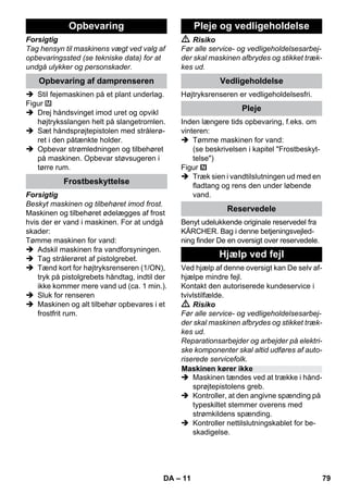 – 11 
Forsigtig 
Tag hensyn til maskinens vægt ved valg af 
opbevaringssted (se tekniske data) for at 
undgå ulykker og personskader. 
 Stil fejemaskinen på et plant underlag. 
Figur 
 Drej håndsvinget imod uret og opvikl 
højtryksslangen helt på slangetromlen. 
 Sæt håndsprøjtepistolen med strålerø-ret 
i den påtænkte holder. 
 Opbevar strømledningen og tilbehøret 
på maskinen. Opbevar støvsugeren i 
tørre rum. 
Forsigtig 
Beskyt maskinen og tilbehøret imod frost. 
Maskinen og tilbehøret ødelægges af frost 
hvis der er vand i maskinen. For at undgå 
skader: 
Tømme maskinen for vand: 
 Adskil maskinen fra vandforsyningen. 
 Tag strålerøret af pistolgrebet. 
 Tænd kort for højtryksrenseren (1/ON), 
tryk på pistolgrebets håndtag, indtil der 
ikke kommer mere vand ud (ca. 1 min.). 
 Sluk for renseren 
 Maskinen og alt tilbehør opbevares i et 
frostfrit rum. 
 Risiko 
Før alle service- og vedligeholdelsesarbej-der 
skal maskinen afbrydes og stikket træk-kes 
ud. 
Højtryksrenseren er vedligeholdelsesfri. 
Inden længere tids opbevaring, f.eks. om 
vinteren: 
 Tømme maskinen for vand: 
(se beskrivelsen i kapitel Frostbeskyt-telse) 
Figur 
 Træk sien i vandtilslutningen ud med en 
fladtang og rens den under løbende 
vand. 
Benyt udelukkende originale reservedel fra 
KÄRCHER. Bag i denne betjeningsvejled-ning 
finder De en oversigt over reservedele. 
Ved hjælp af denne oversigt kan De selv af-hjælpe 
mindre fejl. 
Kontakt den autoriserede kundeservice i 
tvivlstilfælde. 
 Risiko 
Før alle service- og vedligeholdelsesarbej-der 
skal maskinen afbrydes og stikket træk-kes 
ud. 
Reparationsarbejder og arbejder på elektri-ske 
komponenter skal altid udføres af auto-riserede 
servicefolk. 
 Maskinen tændes ved at trække i hånd-sprøjtepistolens 
greb. 
 Kontroller, at den angivne spænding på 
typeskiltet stemmer overens med 
strømkildens spænding. 
 Kontroller nettilslutningskablet for be-skadigelse. 
Opbevaring 
Opbevaring af damprenseren 
Frostbeskyttelse 
Pleje og vedligeholdelse 
Vedligeholdelse 
Pleje 
Reservedele 
Hjælp ved fejl 
Maskinen kører ikke 
DA 79 
 