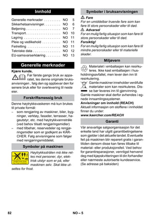 Norsk 
– 5 
Kjære kunde, 
Før første gangs bruk av appa-ratet, 
les denne originale bruks-anvisningen 
, følg den og oppbevar den for 
senere bruk eller for overlevering til neste 
eier. 
Denne høytrykksvaskeren må kun brukes 
til private formål: 
– som rengjøring av maskiner, biler, byg-ninger, 
verktøy, fasader, terrasser, ha-geutstyr, 
etc. med høytrykkvannstråle 
(ved behov tilsatt rengjøringsmidler) 
– med tilbehør, reservedeler og rengjø-ringsmidler 
som er godkjent av KÄR-CHER. 
Følg anvisningene som følger 
med rengjøringsmiddelet. 
Høytrykksstrålen må ikke ret-tes 
mot personer, dyr, elek-trisk 
utstyr som er på, eller 
maskinen selv. Skal ikke ut-settes 
for frost. 
 Fare 
For en umiddelbar truende fare som kan 
føre til store personskader eller til død. 
 Advarsel 
For en mulig farlig situasjon som kan føre til 
store personskader eller til død. 
Forsiktig! 
For en mulig farlig situasjon som kan føre til 
mindre personskader eller til materielle 
skader. 
Materialet i emballasjen kan resirku-leres. 
Ikke kast emballasjen i hus-holdningsavfallet, 
men lever den inn til 
resirkulering. 
Gamle maskiner inneholder verdifulle 
materialer som kan resirkuleres. Dis-se 
bør leveres inn til gjenvinning. 
Gamle maskiner skal derfor avhendes i eg-nede 
innsamlingssystemer. 
Anvisninger om innhold (REACH) 
Aktuell informasjon om stoffene i innholdet 
finner du under: 
www.kaercher.com/REACH 
Vår ansvarlige salgsorganisasjon for det 
enkelte land har utgitt garantibetingelsene 
som gjelder i det aktuelle landet. Eventuelle 
feil på maskinen blir reparert gratis i garan-titiden 
dersom disse kan føres tilbake til 
material- eller produksjonsfeil. Ved behov 
for garantireparasjoner, vennligst henvend 
deg med kjøpskvitteringen til din forhandler 
eller nærmeste autoriserte kundeservice. 
(Se adresse på baksiden) 
Innhold 
Generelle merknader . . . . . . . . . NO 5 
Sikkerhetsanvisninger. . . . . . . . . NO 6 
Betjening . . . . . . . . . . . . . . . . . . . NO 7 
Transport. . . . . . . . . . . . . . . . . . . NO 10 
Lagring . . . . . . . . . . . . . . . . . . . . NO 11 
Pleie og vedlikehold . . . . . . . . . . NO 11 
Feilretting . . . . . . . . . . . . . . . . . . NO 11 
Tekniske data . . . . . . . . . . . . . . . NO 12 
EU-samsvarserklæring . . . . . . . . NO 13 
Generelle merknader 
Forskriftsmessig bruk 
Symboler på maskinen 
Symboler i bruksanvisningen 
Miljøvern 
Garanti 
82 NO 
 