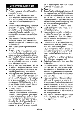 – 6 
 Fare 
 Ta aldri i støpselet eller stikkontakten 
med våte hender. 
 Ikke bruk høystrykksvaskeren når 
strømledningen eller andre viktige de-ler, 
f. eks. høytrykkslange, høytrykkpis-tolen 
eller sikkerhetsinnretninger er 
skadet. 
 Kontroller strømledningen og støpselet 
for skader hver gang høytrykksvaske-ren 
skal brukes. En skadet strømled-ning 
må skiftes ut umiddelbart hos 
autorisert kundeservice eller autorisert 
elektriker. 
 Kontroller alltid høytrykkslangen for 
skader før bruk av høytrykksvaskeren. 
Høytrykkslanger med skader må skiftes 
ut umiddelbart. 
 Bruk i eksplosjonsfarlige områder er 
forbudt. 
 Ved bruk av høytrykksvaskeren i risiko-områder 
(f.eks. bensinstasjoner) må 
gjeldende sikkerhetsforskrifter følges. 
 Høytrykkstråler kan være farlige ved feil 
bruk. Strålen må ikke rettes mot perso-ner, 
dyr, elektrisk utstyr som er på, eller 
høytrykksvaskeren selv. 
 Ikke rett høytrykkstrålen mot deg selv el-ler 
andre for å rengjøre klær eller skotøy. 
 Ikke spyl gjenstander som inneholder hel-seskadelige 
materialer (f. eks. asbest). 
 Dekk og ventiler på kjøretøy kan ska-des 
med høytrykkstrålen, noe som kan 
føre til at dekk eksploderer. Første tegn 
på at dekket er skadet er at det misfar-ges. 
Skadde dekk/dekkventiler er livs-farlige. 
Hold en stråleavstand på minst 
30 cm ved rengjøring av dekk! 
 Eksplosjonsfare! 
Ikke sprut ut brennbare væsker. 
Sug aldri inn væsker som inneholder lø-semidler 
eller ufortynnede syrer og lø-semidler! 
Eksempler på slike væsker 
kan være bensin, malingstynner og fy-ringsolje. 
Sprøytetåken er høytanten-nelig, 
eksplosiv og giftig. Ikke bruk 
aceton, ufortynnede syrer og løsemid-ler, 
da disse angriper materialet som er 
brukt i høytrykksvaskeren. 
 Advarsel 
 Støpsel og kontakt på skjøteledning må 
være vanntette og skal ikke ligge i vann. 
 Uegnede skjøteledninger kan være farli-ge. 
Ved utendørs bruk må det anvendes 
skjøteledninger som er godkjent for dette 
og merket etter gjeldende regler, og som 
har tilstrekkelig ledningstverrsnitt: 
1 - 10 m: 1,5 mm2; 10 - 30 m: 2,5 mm2 
 Skjøteledninger må alltid vikles helt ut 
på kabeltrommelen. 
 Høytrykkslange, armatur og koblinger 
er viktige for sikkerheten ved bruk av 
høytrykksvaskeren. Bruk kun høytrykk-slanger, 
armatur og koblinger som er 
anbefalt av produsenten. 
 Dette apparatet er ikke ment for bruk av 
personer med nedsatte fysiske, senso-riske 
eller mentale ferdigheter. 
Høytrykksvaskeren må ikke brukes av 
barn, eller personer som ikke er kjent 
med hvordan høytrykksvaskeren fun-gerer. 
Barn skal holdes under tilsyn for å sikre 
at de ikke leker med apparatet. 
 Emballasjefolien holdes unna barn, fare 
for kvelning! 
 Denne maskinen er konstruert for bruk 
sammen med rengjøringsmidler levert 
av, eller anbefalt av produsenten. Bruk 
av andre rengjøringsmidler eller kjemi-kalier 
kan virke inn på høytrykkksvaske-rens 
sikkerhet. 
 Høytrykksvaskeren må brukes på kor-rekt 
måte. Brukeren må ta hensyn til 
forholdene på det aktuelle bruksstedet, 
og være oppmerksom på andre perso-ner 
som måtte befinne seg i nærheten. 
 Ikke bruk maskinen hvis andre perso-ner 
er innen rekkevidde, med mindre de 
har på seg verneklær. 
 Bruk egnede verneklær og vernebriller 
som beskyttelse mot tilbakesprut av 
vann og smuss. 
Sikkerhetsanvisninger 
NO 83 
 
