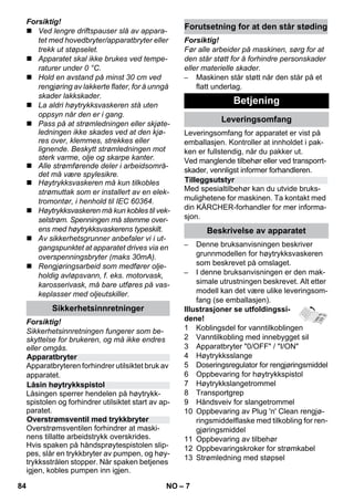– 7 
Forsiktig! 
 Ved lengre driftspauser slå av appara-tet 
med hovedbryter/apparatbryter eller 
trekk ut støpselet. 
 Apparatet skal ikke brukes ved tempe-raturer 
under 0 °C. 
 Hold en avstand på minst 30 cm ved 
rengjøring av lakkerte flater, for å unngå 
skader lakkskader. 
 La aldri høytrykksvaskeren stå uten 
oppsyn når den er i gang. 
 Pass på at strømledningen eller skjøte-ledningen 
ikke skades ved at den kjø-res 
over, klemmes, strekkes eller 
lignende. Beskytt strømledningen mot 
sterk varme, olje og skarpe kanter. 
 Alle strømførende deler i arbeidsområ-det 
må være spylesikre. 
 Høytrykksvaskeren må kun tilkobles 
strømuttak som er installert av en elek-tromontør, 
i henhold til IEC 60364. 
 Høytrykksvaskeren må kun kobles til vek-selstrøm. 
Spenningen må stemme over-ens 
med høytrykksvaskerens typeskilt. 
 Av sikkerhetsgrunner anbefaler vi i ut-gangspunktet 
at apparatet drives via en 
overspenningsbryter (maks 30mA). 
 Rengjøringsarbeid som medfører olje-holdig 
avløpsvann, f. eks. motorvask, 
karosserivask, må bare utføres på vas-keplasser 
med oljeutskiller. 
Forsiktig! 
Sikkerhetsinnretningen fungerer som be-skyttelse 
for brukeren, og må ikke endres 
eller omgås. 
Apparatbryteren forhindrer utilsiktet bruk av 
apparatet. 
Låsingen sperrer hendelen på høytrykk-spistolen 
og forhindrer utilsiktet start av ap-paratet. 
Overstrømsventilen forhindrer at maski-nens 
tillatte arbeidstrykk overskrides. 
Hvis spaken på håndsprøytespistolen slip-pes, 
slår en trykkbryter av pumpen, og høy-trykksstrålen 
stopper. Når spaken betjenes 
igjen, kobles pumpen inn igjen. 
Forsiktig! 
Før alle arbeider på maskinen, sørg for at 
den står støtt for å forhindre personskader 
eller materielle skader. 
– Maskinen står støtt når den står på et 
flatt underlag. 
Leveringsomfang for apparatet er vist på 
emballasjen. Kontroller at innholdet i pak-ken 
er fullstendig, når du pakker ut. 
Ved manglende tilbehør eller ved transporrt-skader, 
vennligst informer forhandleren. 
Med spesialtilbehør kan du utvide bruks-mulighetene 
for maskinen. Ta kontakt med 
din KÄRCHER-forhandler for mer informa-sjon. 
– Denne bruksanvisningen beskriver 
grunnmodellen for høytrykksvaskeren 
som beskrevet på omslaget. 
– I denne bruksanvisningen er den mak-simale 
utrustningen beskrevet. Alt etter 
modell kan det være ulike leveringsom-fang 
(se emballasjen). 
Illustrasjoner se utfoldingssi-dene! 
1 Koblingsdel for vanntilkoblingen 
2 Vanntilkobling med innebygget sil 
3 Apparatbryter 0/OFF / I/ON 
4 Høytrykksslange 
5 Doseringsregulator for rengjøringsmiddel 
6 Oppbevaring for høytrykkspistol 
7 Høytrykkslangetrommel 
8 Transportgrep 
9 Håndsveiv for slangetrommel 
10 Oppbevaring av Plug 'n' Clean rengjø-ringsmiddelflaske 
med tilkobling for ren-gjøringsmiddel 
11 Oppbevaring av tilbehør 
12 Oppbevaringskroker for strømkabel 
13 Strømledning med støpsel 
Sikkerhetsinnretninger 
Apparatbryter 
Låsin høytrykkspistol 
Overstrømsventil med trykkbryter 
Forutsetning for at den står støding 
Betjening 
Leveringsomfang 
Tilleggsutstyr 
Beskrivelse av apparatet 
84 NO 
 