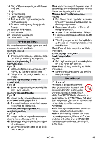 – 8 
14 Plug 'n' Clean rengjøringsmiddelflaske 
med lokk. 
15 Hjul 
16 Høytrykkspistol 
17 Låsin høytrykkspistol 
18 Tast for å skille høytrykkslangen fra 
høytrykkspistolen 
19 Strålerør med trykkregulering (Vario 
Power) 
20 Strålerør med Rotojet 
21 Vaskebørste 
22 Roterende vaskebørste 
23 Delta-Racer D150 
De løse delene som følger apparatet skal 
monteres før det tas i bruk. 
Figur 
 Trykk hjulene i holderen, sikre med prop-per. 
Pass på innretting av proppene. 
Figur 
 Sett nedre holder i utsparingen og skyv 
forover, du skal høre den gå i lås. 
 Sett på øvre holder og trykk den ned til 
anslag. 
Figur 
 Trykk inn oppbevaringskrokene og lås 
dem i øvre posisjon. 
Figur 
Du trenger de to vedlagte skruene og en 
skrutrekker med krysspor PH 2. 
 Transporthåndtaket settes i føringen og 
festes med de to skruene. 
Figur 
Du trenger de to vedlagte skruene og en 
skrutrekker med krysspor PH 2. 
 Sett begge rengjøringsmiddelslangene 
på koblingene. 
 Doseringsregulator settes på og festes 
med to skruer. 
Merk: Ved montering må du passe nøye på 
at lasken på doseringsregulatoren festes i 
tilhørende utsparinger i huset. 
Figur 
 Den frie enden av oppviklet høytrykks-lange 
skyves gjennom utsparingen på 
doseringsregulatoren. 
 Slangetrommel settes i holderen på 
transporthåndtaket. 
 Akselen på håndsveiven settes i føringen. 
 Festeplaten settes på og festes med to 
skruer. 
 Tilkoblingsnippel fra kort høytrykkslan-ge 
trykkes inn i messingholderen, sikre 
med klemme. 
Merk: Pass på riktig innretning av tilkob-lingsnippel. 
Figur 
 Sett høytrykkslangen i høytrykkspisto-len 
til du hører den går i lås. 
Merk: Pass på riktig innretning av tilkob-lingsnippel. 
 Kontroller sikker tilkobling ved å trekke i 
høytrykkslangen. 
 Advarsel 
I henhold til gjeldende forskrifter 
skal apparatet aldri kobles til drik-kevannsnettet 
uten systemskiller. 
Det skal brukes en egnet system-skiller 
fra KÄRCHER eller alternativt en 
systemskiller iht. EN 12729 type BA. Vann 
som har passert gjennom en systemskiller 
regnes ikke som drikkbart vann. 
Forsiktig! 
Koble alltid systemskilleren til vannforsy-ningen, 
aldri direkte til apparatet! 
Merk: Forurensning i vannet kan skade 
høytrykkspumpen og tilbehøret. For be-skyttelse 
anbefales bruk av KÄRCHER 
vannfilter (spesialtilbehør, bestillingsnr. 
4.730-059). 
Før den tas i bruk 
Montere hjulene 
Montere oppbevaring for 
høytrykkspistol 
Montere oppbevaringskroker for 
strømkabel 
Montere transporthåndtak 
Montere doseringsregulator for 
rengjøringsmiddel 
Montere høytrykkslangetrommel 
Koble høytrykkslangen til 
høytrykkspistolen 
Vanntilførsel 
NO 85 
 