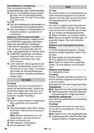 – 9 
Følg vannverkets forskrifter. 
Se typeskilt/tekniske data for tilkoblingsverdier. 
 Bruk en vevforsterket slange (medføl-ger 
ikke) med en alminnelig kobling: 
(Diameter minst 1/2 eller 13 mm; leng-de 
minst 7,5 m). 
Figur 
 Skru den medfølgende koblingsdelen på 
vanntilkoblingen på høytrykksvaskeren. 
 Sett vannslangen på koblingsdelen på 
høytrykksvaskeren, og koble den til 
vannkranen. 
Denne høytrykksvaskeren er egnet for bruk 
med KÄRCHER sugeslange med tilbake-slagsventil 
(spesialtibehør, bestillingsnr. 
4.440-238) for oppsuging av overflatevann 
f.eks. fra regnvanns-tønne eller dammer 
(maks. oppsugingshøyde se Tekniske data). 
 KÄRCHER sugeslange med tilbake-slagsventil 
fylles med vann, skrus til 
vannkranen og henges ned i regn-vanns- 
tønnen. 
 Lufte maskinen: Slå på apparatet uten 
tilkoblet høytrykkslange og kjør det til 
det kommer ut vann (maks. 2 minutter) 
uten bobler fra høytrykkstilkoblingen. 
Slå av maskinen og koble på høytrykks-slangen 
igjen. 
Forsiktig! 
Tørrkjøring i mer enn 2 minutter fører til 
skader på høytrykkspumpen. Dersom ap-paratet 
ikke bygger opp trykk innen 2 mi-nutter, 
slå av apparatet og gå frem som 
beskrevet i kapittel Feilretting. 
Figur 
 Sett inn ønsket strålerør i høytrykkspis-tolen 
og fest det ved å dreie 90°. 
Figur 
 Høytrykksslangen vikles helt av slange-trommelen. 
Hold da imot på transport-håndtaket. 
Merk: Dersom håndsveiven er i sik-ringsposisjon, 
vipp den da først ut. 
 Åpne vannkranen helt. 
 Sett støpselet i stikkontakten. 
 Slå på apparatet I/ON. 
 Fare 
Når vannet stråler ut av høytrykksdysen ut-settes 
håndsprøytepistolen for rekylkraft. 
Sørg for at du står støtt, og holder godt fast 
i håndsprøytepistolen og strålerøret. 
Forsiktig! 
Før start av rengjøring skal høytrykksvas-keren 
stå på et flatt underlag. Ved rengjø-ring 
skal du bruke vernebriller og vernetøy. 
 Lås spaken på håndsprøytepistolen. 
 Betjen hendelen, og maskinen starter. 
Merk: Dersom du slipper hendelen igjen, vil 
apparatet stoppe. Høyt trykk beholdes i 
systemet. 
For enkle rengjøringsoppgaver. Arbeids-trykket 
er trinnløst regulerbar mellom Min 
og Max. 
 Slipp spaken på høytrykkpistolen. 
 Drei strålerøret til ønsket stilling. 
Merk: Egnet for arbeid med rengjørings-middel 
, da skal strålerør vris til posisjon 
Mix. 
For hardnakket smuss. 
Forsiktig! 
Bildekk, lakk eller ømfintlige overflater som 
treverk skal ikke rengjøres med Rotojet, det 
er fare for skader. 
Ikke egnet for bruk med rengjøringsmiddel. 
Merk: Egnet for bruk med rengjøringsmiddel 
 Doseringsregulator settes til ønsket opp-sugingsmengde 
av rengjøringsmiddel. 
Den roterende vaskebørsten er spesielt eg-net 
for bilvask. 
Forsiktig! 
Vaskebørsten skal ved bruk være fri for 
smuss eller fremmedlegemer, det er fare 
for lakkskader. 
Merk: Egnet for bruk med rengjøringsmiddel 
 Doseringsregulator settes til ønsket opp-sugingsmengde 
av rengjøringsmiddel. 
Vanntilførsel fra vannledning 
Suging av vann fra åpen beholder 
Ta i bruk 
Drift 
Strålerør med trykkregulering (Vario 
Power) 
Strålerør med Rotojet 
Vaskebørste 
Roterende vaskebørste 
86 NO 
 