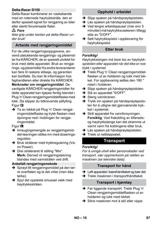 – 10 
Delta-Racer kombinerer en vaskebørste 
med en roternede høytrykkstråle. den er 
derfor spesielt egnet for rengjøring av biler 
eller sterkt forurensede flater. 
 Fare 
Ikke grip under kanten på delta-Racer un-der 
bruk! 
For de ulike rengjøringsoppgavene, an-vend 
utelukkende rengjørings- og pleiemid-ler 
fra KÄRCHER, de er spesielt utviklet for 
bruk med dette apparatet. Bruk av rengjø-rings- 
og pleiemidler fra andre leverandører 
kan føre til raskere slitasje, og garantien 
kan bortfalle. Du kan få informasjon hos 
faghandleren eller direkte fra KÄRCHER. 
Merknader om rengjøringmiddel: De 
vanligste KÄRCHER rengjøringsmidler for 
dette apparatet kan kjøpes ferdig blandet i 
Plug 'n' Clean rengjøringsmiddelflaske med 
lokk. Da slipper du tidkrevende påfylling. 
Figur 
 Ta av lokket på Plug 'n' Clean rengjø-ringsmiddelflaske 
og trykk flasken med 
åpningne ned i koblingen for rengjø-ringsmiddel. 
Figur 
 Innsugingsmengde av rengjøringsmid-del- 
løsningen stilles inn med doserings-regulator. 
 Bruk strålerør med trykkregulering (Va-rio 
Power). 
 Drei strålerøret til stilling Mix. 
Merk: Derved vil rengjøringsløsning 
blandes med vannstrålen ved drift. 
 Sprøyt litt rengjøringsmiddel på den tør-re 
overflaten og la det virke (men ikke 
tørke). 
 Spyl det oppløste smusset vekk med 
høytrykksstrålen. 
 Slipp spaken på håndsprøytepistolen. 
 Lås spaken på håndsprøytepistolen. 
 Ved lengre arbeidspauser (mer enn 5 
minutter) må høytrykksvaskeren i tillegg 
slås av 0/OFF. 
 Sett høytrykkspistol i oppbevaring for 
høytrykkspistol. 
Forsiktig! 
Høytrykkslangen må bare tas av høytrykk-spistolen 
eller apparatet når det ikke er noe 
trykk i systemet. 
 Trekk Plug 'n' Clean rengjøringsmiddel-flasken 
ut av holderen og lukk med lok-ket. 
For oppbevaring settes den 180 ° 
rotert i holderen. 
 Slipp spaken på håndsprøytepistolen. 
 Slå av apparatet 0/OFF. 
 Steng vannkranen. 
 Trykk inn spaken på håndsprøytepisto-len 
for å utligne det gjenværende tryk-ket 
i systemet. 
 Skill apparatet fra vannforsyningen. 
Forsiktig: Ved frakobling av tilførsels-og 
høytrykkslange kan det strømme ut 
varmt vann fra koblingene etter bruk. 
 Lås spaken på håndsprøytepistolen. 
 Trekk ut nettstøpselet. 
Forsiktig! 
For å unngå uhell eller personskader ved 
transport, vær oppmerksom på vekten av 
maskinen (se tekniske data). 
 Løft apparatet i bærehåndtaket og bær det. 
 Trekk maskinen i transporthåndtaket. 
 Før liggende transpolrt: Trekk Plug 'n' 
Clean rengjøringsmiddelflasken ut av 
holderen og lukk med lokket. 
 Sikre maskinen mot å skli eller vippe. 
Delta-Racer D150 
Arbeide med rengjøringsmiddel 
Anbefalt rengjøringsmetode 
Opphold i arbeidet 
Etter bruk 
Transport 
Transport for hånd 
Transport i kjøretøy 
NO 87 
 